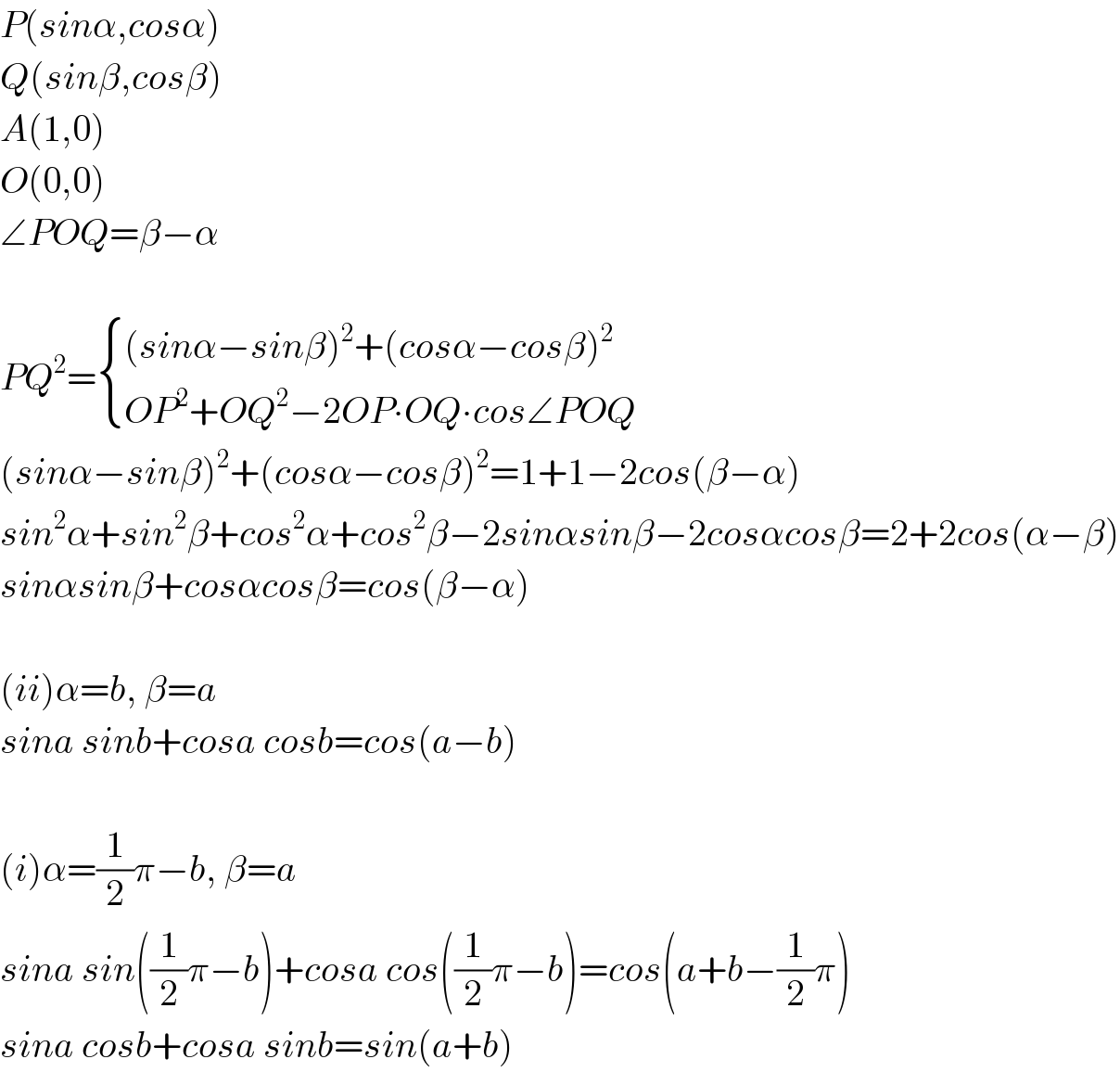 P(sinα,cosα)  Q(sinβ,cosβ)  A(1,0)  O(0,0)  ∠POQ=β−α    PQ^2 = { (((sinα−sinβ)^2 +(cosα−cosβ)^2 )),((OP^2 +OQ^2 −2OP∙OQ∙cos∠POQ)) :}  (sinα−sinβ)^2 +(cosα−cosβ)^2 =1+1−2cos(β−α)  sin^2 α+sin^2 β+cos^2 α+cos^2 β−2sinαsinβ−2cosαcosβ=2+2cos(α−β)  sinαsinβ+cosαcosβ=cos(β−α)    (ii)α=b, β=a  sina sinb+cosa cosb=cos(a−b)    (i)α=(1/2)π−b, β=a  sina sin((1/2)π−b)+cosa cos((1/2)π−b)=cos(a+b−(1/2)π)  sina cosb+cosa sinb=sin(a+b)  