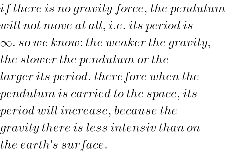 if there is no gravity force, the pendulum  will not move at all, i.e. its period is  ∞. so we know: the weaker the gravity,  the slower the pendulum or the  larger its period. therefore when the  pendulum is carried to the space, its  period will increase, because the  gravity there is less intensiv than on  the earth′s surface.  