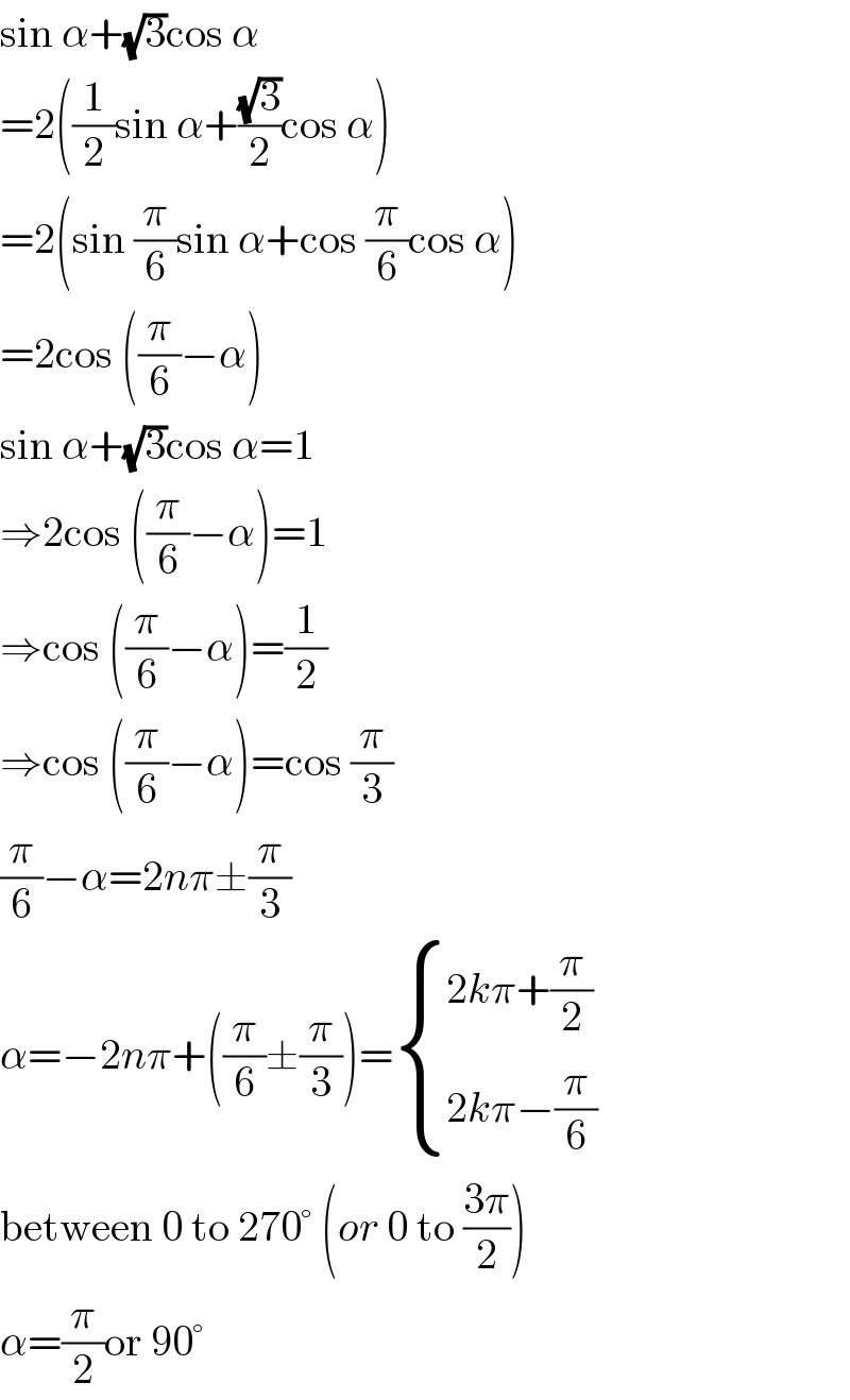 sin α+(√3)cos α  =2((1/2)sin α+((√3)/2)cos α)  =2(sin (π/6)sin α+cos (π/6)cos α)  =2cos ((π/6)−α)  sin α+(√3)cos α=1  ⇒2cos ((π/6)−α)=1  ⇒cos ((π/6)−α)=(1/2)  ⇒cos ((π/6)−α)=cos (π/3)  (π/6)−α=2nπ±(π/3)  α=−2nπ+((π/6)±(π/3))= { ((2kπ+(π/2))),((2kπ−(π/6))) :}  between 0 to 270° (or 0 to ((3π)/2))  α=(π/2)or 90°  
