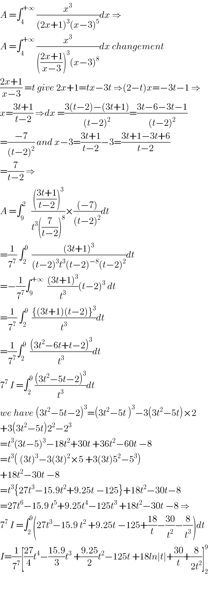 A =∫_4 ^(+∞)  (x^3 /((2x+1)^3 (x−3)^5 ))dx ⇒  A =∫_4 ^(+∞)  (x^3 /((((2x+1)/(x−3)))^3 (x−3)^8 ))dx changement  ((2x+1)/(x−3)) =t give 2x+1=tx−3t ⇒(2−t)x=−3t−1 ⇒  x=((3t+1)/(t−2)) ⇒dx =((3(t−2)−(3t+1))/((t−2)^2 ))=((3t−6−3t−1)/((t−2)^2 ))  =((−7)/((t−2)^2 )) and x−3=((3t+1)/(t−2))−3=((3t+1−3t+6)/(t−2))  =(7/(t−2)) ⇒  A =∫_9 ^2    (((((3t+1)/(t−2)))^3 )/(t^3 ((7/(t−2)))^8 ))×(((−7))/((t−2)^2 ))dt  =(1/7^7 ) ∫_2 ^9   (((3t+1)^3 )/((t−2)^3 t^3 (t−2)^(−8) (t−2)^2 ))dt  =−(1/7^7 )∫_9 ^(+∞)   (((3t+1)^3 )/t^3 )(t−2)^3  dt  =(1/7^7 ) ∫_2 ^9   (({(3t+1)(t−2)}^3 )/t^3 )dt  =(1/7^7 )∫_2 ^9   (((3t^2 −6t+t−2)^3 )/t^3 )dt  7^7  I =∫_2 ^9  (((3t^2 −5t−2)^3 )/t^3 )dt  we have (3t^2 −5t−2)^3 =(3t^2 −5t )^3 −3(3t^2 −5t)×2  +3(3t^2 −5t)2^2 −2^3   =t^3 (3t−5)^3 −18t^2 +30t +36t^2 −60t −8  =t^3 ( (3t)^3 −3(3t)^2 ×5 +3(3t)5^2 −5^3 )  +18t^2 −30t −8  =t^3 {27t^3 −15.9t^2 +9.25t −125}+18t^2 −30t−8  =27t^6 −15.9 t^5 +9.25t^4 −125t^3  +18t^2 −30t −8 ⇒  7^7  I =∫_2 ^9 (27t^3 −15.9 t^2  +9.25t −125+((18)/t)−((30)/t^2 )−(8/t^3 ))dt  I=(1/7^7 )[((27)/4)t^4 −((15.9)/3)t^3  +((9.25)/2)t^2 −125t +18ln∣t∣+((30)/t)+(8/(2t^2 ))]_2 ^9     