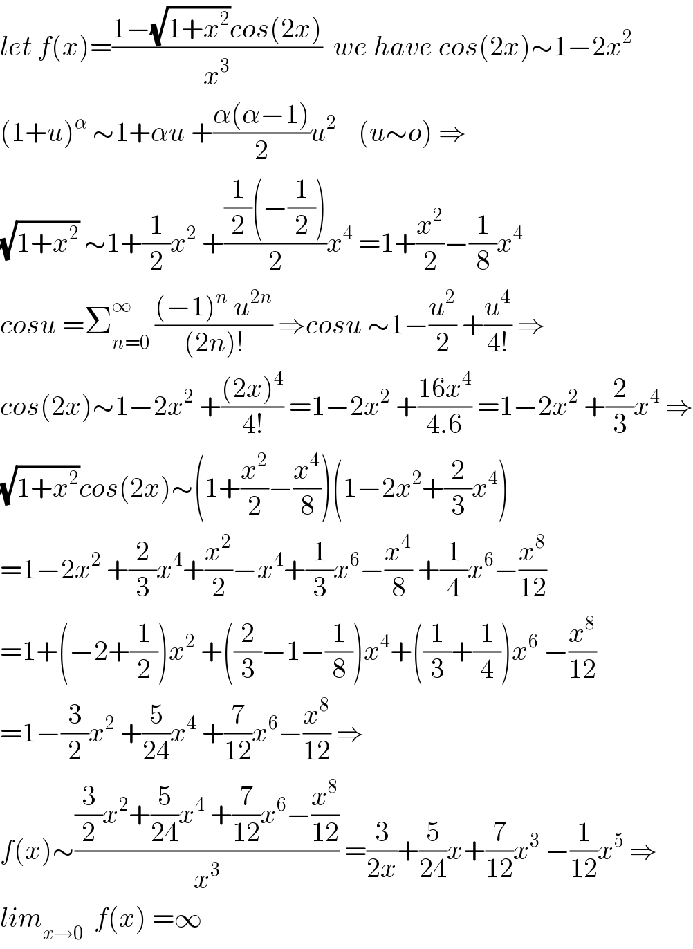let f(x)=((1−(√(1+x^2 ))cos(2x))/x^3 )  we have cos(2x)∼1−2x^2   (1+u)^α  ∼1+αu +((α(α−1))/2)u^2     (u∼o) ⇒  (√(1+x^2 )) ∼1+(1/2)x^2  +(((1/2)(−(1/2)))/2)x^4  =1+(x^2 /2)−(1/8)x^4   cosu =Σ_(n=0) ^∞  (((−1)^n  u^(2n) )/((2n)!)) ⇒cosu ∼1−(u^2 /2) +(u^4 /(4!)) ⇒  cos(2x)∼1−2x^2  +(((2x)^4 )/(4!)) =1−2x^2  +((16x^4 )/(4.6)) =1−2x^2  +(2/3)x^4  ⇒  (√(1+x^2 ))cos(2x)∼(1+(x^2 /2)−(x^4 /8))(1−2x^2 +(2/3)x^4 )  =1−2x^2  +(2/3)x^4 +(x^2 /2)−x^4 +(1/3)x^6 −(x^4 /8) +(1/4)x^6 −(x^8 /(12))  =1+(−2+(1/2))x^2  +((2/3)−1−(1/8))x^4 +((1/3)+(1/4))x^6  −(x^8 /(12))  =1−(3/2)x^2  +(5/(24))x^4  +(7/(12))x^6 −(x^8 /(12)) ⇒  f(x)∼(((3/2)x^2 +(5/(24))x^4  +(7/(12))x^6 −(x^8 /(12)))/x^3 ) =(3/(2x))+(5/(24))x+(7/(12))x^3  −(1/(12))x^5  ⇒  lim_(x→0)   f(x) =∞  