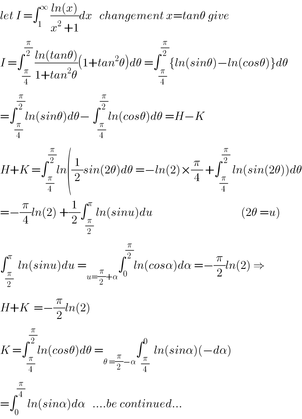 let I =∫_1 ^∞  ((ln(x))/(x^2  +1))dx   changement x=tanθ give  I =∫_(π/4) ^(π/2)  ((ln(tanθ))/(1+tan^2 θ))(1+tan^2 θ)dθ =∫_(π/4) ^(π/2) {ln(sinθ)−ln(cosθ)}dθ  =∫_(π/4) ^(π/2) ln(sinθ)dθ− ∫_(π/4) ^(π/2) ln(cosθ)dθ =H−K  H+K =∫_(π/4) ^(π/2) ln((1/2)sin(2θ)dθ =−ln(2)×(π/4) +∫_(π/4) ^(π/2)  ln(sin(2θ))dθ  =−(π/4)ln(2) +(1/2)∫_(π/2) ^π ln(sinu)du                                      (2θ =u)  ∫_(π/2) ^π  ln(sinu)du =_(u=(π/2)+α) ∫_0 ^(π/2) ln(cosα)dα =−(π/2)ln(2) ⇒  H+K  =−(π/2)ln(2)  K =∫_(π/4) ^(π/2) ln(cosθ)dθ =_(θ =(π/2)−α) ∫_(π/4) ^0  ln(sinα)(−dα)  =∫_0 ^(π/4)  ln(sinα)dα   ....be continued...  
