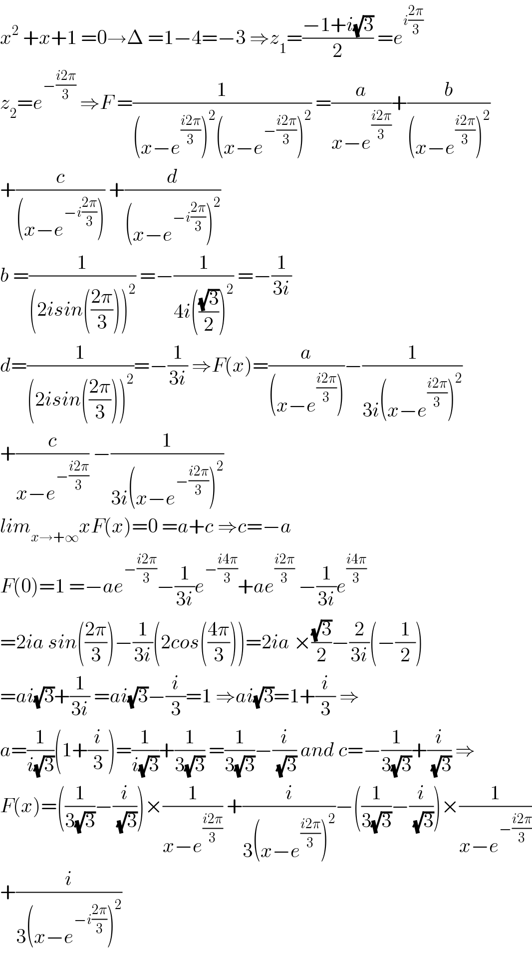 x^2  +x+1 =0→Δ =1−4=−3 ⇒z_1 =((−1+i(√3))/2) =e^(i((2π)/3))   z_2 =e^(−((i2π)/3))  ⇒F =(1/((x−e^((i2π)/3) )^2 (x−e^(−((i2π)/3)) )^2 )) =(a/(x−e^((i2π)/3) ))+(b/((x−e^((i2π)/3) )^2 ))  +(c/((x−e^(−i((2π)/3)) ))) +(d/((x−e^(−i((2π)/3)) )^2 ))  b =(1/((2isin(((2π)/3)))^2 )) =−(1/(4i(((√3)/2))^2 )) =−(1/(3i))  d=(1/((2isin(((2π)/3)))^2 ))=−(1/(3i)) ⇒F(x)=(a/((x−e^((i2π)/3) )))−(1/(3i(x−e^((i2π)/3) )^2 ))  +(c/(x−e^(−((i2π)/3)) )) −(1/(3i(x−e^(−((i2π)/3)) )^2 ))  lim_(x→+∞) xF(x)=0 =a+c ⇒c=−a  F(0)=1 =−ae^(−((i2π)/3)) −(1/(3i))e^(−((i4π)/3)) +ae^((i2π)/3)  −(1/(3i))e^((i4π)/3)   =2ia sin(((2π)/3))−(1/(3i))(2cos(((4π)/3)))=2ia ×((√3)/2)−(2/(3i))(−(1/2))  =ai(√3)+(1/(3i)) =ai(√3)−(i/3)=1 ⇒ai(√3)=1+(i/3) ⇒  a=(1/(i(√3)))(1+(i/3))=(1/(i(√3)))+(1/(3(√3))) =(1/(3(√3)))−(i/(√3)) and c=−(1/(3(√3)))+(i/(√3)) ⇒  F(x)=((1/(3(√3)))−(i/(√3)))×(1/(x−e^((i2π)/3) )) +(i/(3(x−e^((i2π)/3) )^2 ))−((1/(3(√3)))−(i/(√3)))×(1/(x−e^(−((i2π)/3)) ))  +(i/(3(x−e^(−i((2π)/3)) )^2 ))    