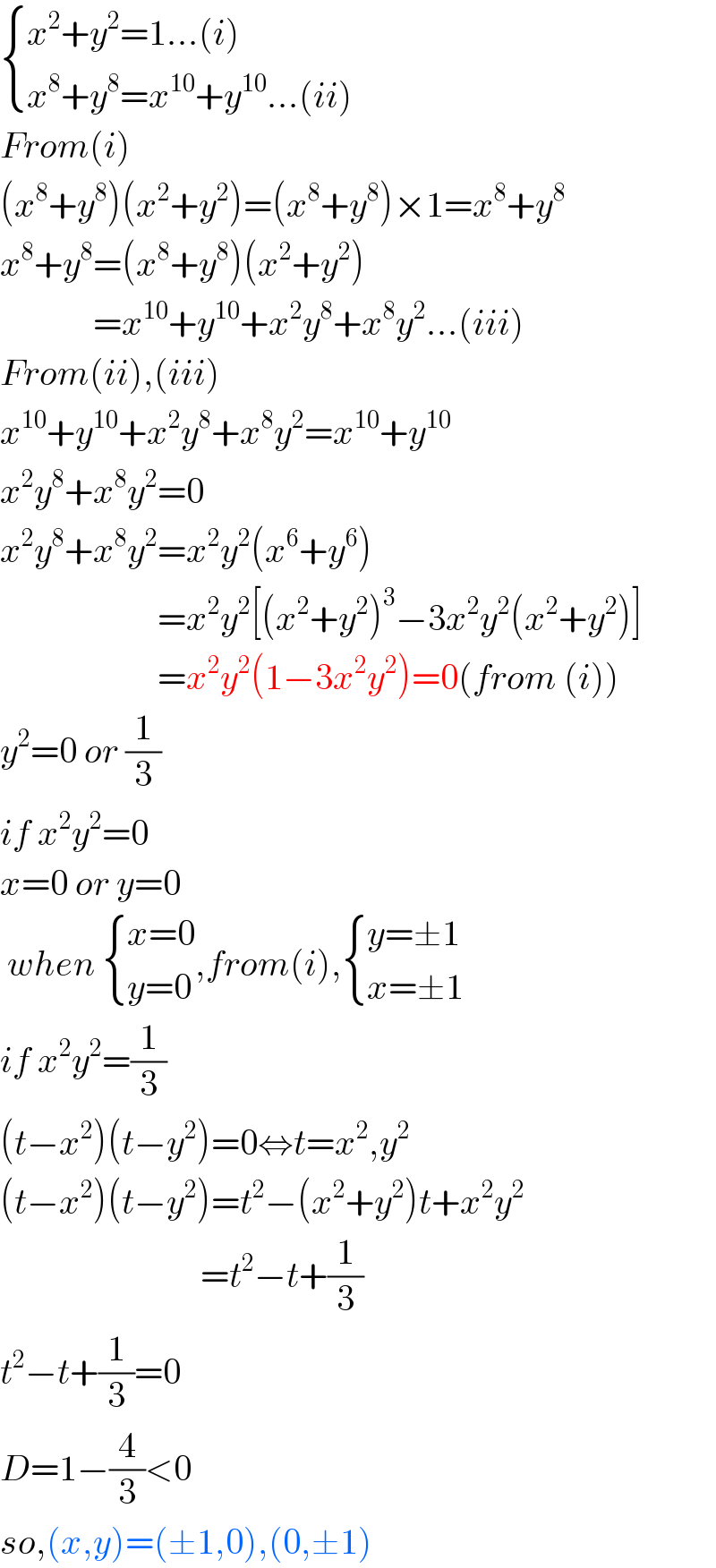  { ((x^2 +y^2 =1...(i))),((x^8 +y^8 =x^(10) +y^(10) ...(ii))) :}  From(i)  (x^8 +y^8 )(x^2 +y^2 )=(x^8 +y^8 )×1=x^8 +y^8   x^8 +y^8 =(x^8 +y^8 )(x^2 +y^2 )               =x^(10) +y^(10) +x^2 y^8 +x^8 y^2 ...(iii)  From(ii),(iii)  x^(10) +y^(10) +x^2 y^8 +x^8 y^2 =x^(10) +y^(10)   x^2 y^8 +x^8 y^2 =0  x^2 y^8 +x^8 y^2 =x^2 y^2 (x^6 +y^6 )                        =x^2 y^2 [(x^2 +y^2 )^3 −3x^2 y^2 (x^2 +y^2 )]                        =x^2 y^2 (1−3x^2 y^2 )=0(from (i))  y^2 =0 or (1/3)  if x^2 y^2 =0  x=0 or y=0   when  { ((x=0)),((y=0)) :},from(i), { ((y=±1)),((x=±1)) :}  if x^2 y^2 =(1/3)  (t−x^2 )(t−y^2 )=0⇔t=x^2 ,y^2   (t−x^2 )(t−y^2 )=t^2 −(x^2 +y^2 )t+x^2 y^2                               =t^2 −t+(1/3)  t^2 −t+(1/3)=0  D=1−(4/3)<0  so,(x,y)=(±1,0),(0,±1)   