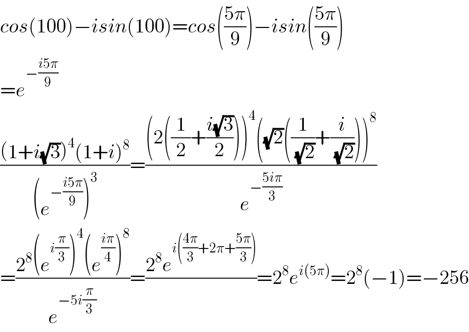 cos(100)−isin(100)=cos(((5π)/9))−isin(((5π)/9))  =e^(−((i5π)/9))   (((1+i(√3))^4 (1+i)^8 )/((e^(−((i5π)/9)) )^3 ))=(((2((1/2)+((i(√3))/2)))^4 ((√2)((1/(√2))+(i/(√2))))^8 )/e^(−((5iπ)/3)) )  =((2^8 (e^(i(π/3)) )^4 (e^((iπ)/4) )^8 )/e^(−5i(π/3)) )=((2^8 e^(i(((4π)/3)+2π+((5π)/3))) )/)=2^8 e^(i(5π)) =2^8 (−1)=−256  