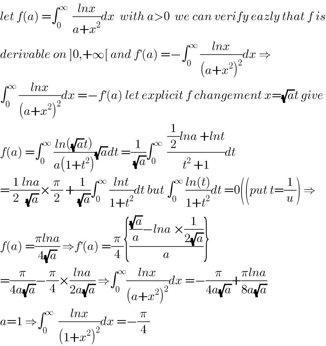 let f(a) =∫_0 ^∞   ((lnx)/(a+x^2 ))dx  with a>0  we can verify eazly that f is  derivable on ]0,+∞[ and f^′ (a) =−∫_0 ^∞  ((lnx)/((a+x^2 )^2 ))dx ⇒  ∫_0 ^∞  ((lnx)/((a+x^2 )^2 ))dx =−f^′ (a) let explicit f changement x=(√a)t give  f(a) =∫_0 ^∞  ((ln((√a)t))/(a(1+t^2 )))(√a)dt =(1/(√a))∫_0 ^∞   (((1/2)lna +lnt)/(t^2  +1))dt  =(1/2)((lna)/(√a))×(π/2) +(1/(√a))∫_0 ^∞  ((lnt)/(1+t^2 ))dt but ∫_0 ^∞  ((ln(t))/(1+t^2 ))dt =0((put t=(1/u)) ⇒  f(a) =((πlna)/(4(√a))) ⇒f^′ (a) =(π/4){((((√a)/a)−lna ×(1/(2(√a))))/a)}  =(π/(4a(√a)))−(π/4)×((lna)/(2a(√a))) ⇒∫_0 ^∞ ((lnx)/((a+x^2 )^2 ))dx =−(π/(4a(√a)))+((πlna)/(8a(√a)))  a=1 ⇒∫_0 ^∞   ((lnx)/((1+x^2 )^2 ))dx =−(π/4)  