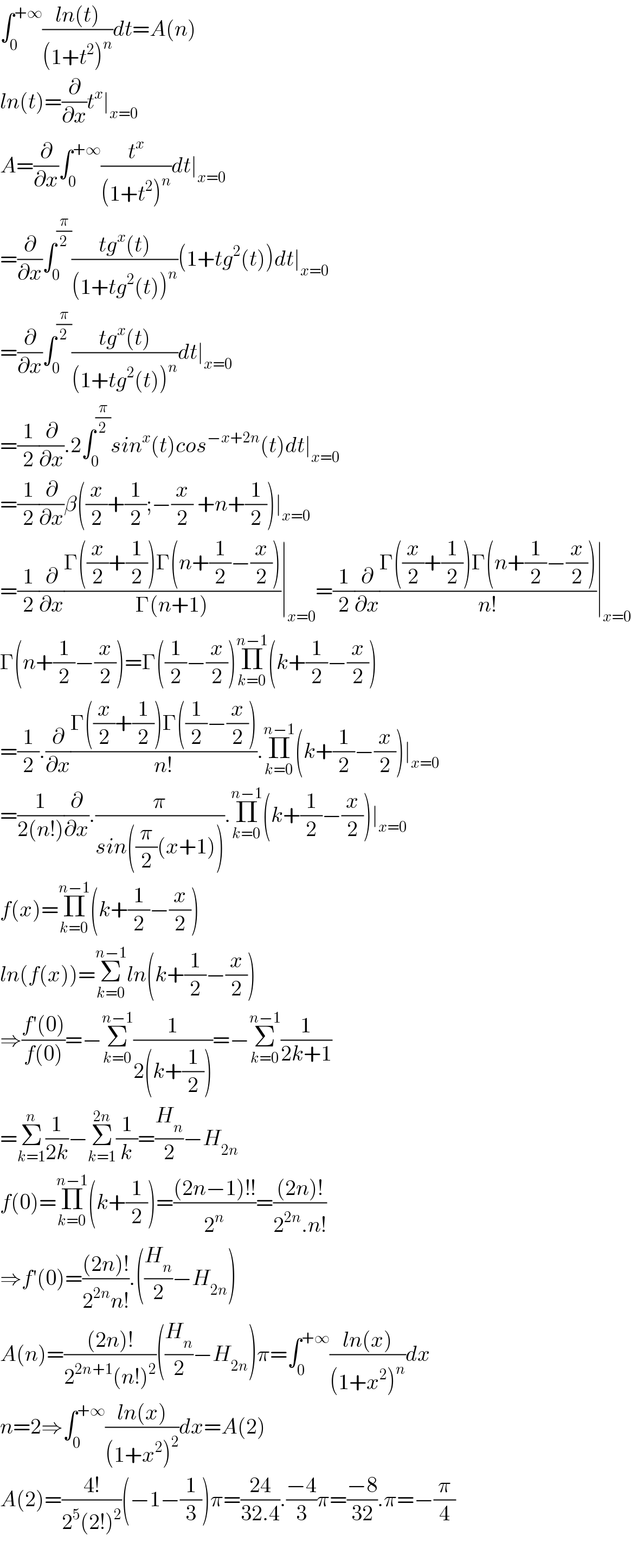 ∫_0 ^(+∞) ((ln(t))/((1+t^2 )^n ))dt=A(n)  ln(t)=(∂/∂x)t^x ∣_(x=0)   A=(∂/∂x)∫_0 ^(+∞) (t^x /((1+t^2 )^n ))dt∣_(x=0)   =(∂/∂x)∫_0 ^(π/2) ((tg^x (t))/((1+tg^2 (t))^n ))(1+tg^2 (t))dt∣_(x=0)   =(∂/∂x)∫_0 ^(π/2) ((tg^x (t))/((1+tg^2 (t))^n ))dt∣_(x=0)   =(1/2)(∂/∂x).2∫_0 ^(π/2) sin^x (t)cos^(−x+2n) (t)dt∣_(x=0)   =(1/2)(∂/∂x)β((x/2)+(1/2);−(x/2) +n+(1/2))∣_(x=0)   =(1/2)(∂/∂x)((Γ((x/2)+(1/2))Γ(n+(1/2)−(x/2)))/(Γ(n+1)))∣_(x=0) =(1/2)(∂/∂x)((Γ((x/2)+(1/2))Γ(n+(1/2)−(x/2)))/(n!))∣_(x=0)   Γ(n+(1/2)−(x/2))=Γ((1/2)−(x/2))Π_(k=0) ^(n−1) (k+(1/2)−(x/2))  =(1/2).(∂/∂x)((Γ((x/2)+(1/2))Γ((1/2)−(x/2)))/(n!)).Π_(k=0) ^(n−1) (k+(1/2)−(x/2))∣_(x=0)   =(1/(2(n!)))(∂/∂x).(π/(sin((π/2)(x+1)))).Π_(k=0) ^(n−1) (k+(1/2)−(x/2))∣_(x=0)   f(x)=Π_(k=0) ^(n−1) (k+(1/2)−(x/2))  ln(f(x))=Σ_(k=0) ^(n−1) ln(k+(1/2)−(x/2))  ⇒((f′(0))/(f(0)))=−Σ_(k=0) ^(n−1) (1/(2(k+(1/2))))=−Σ_(k=0) ^(n−1) (1/(2k+1))  =Σ_(k=1) ^n (1/(2k))−Σ_(k=1) ^(2n) (1/k)=(H_n /2)−H_(2n)   f(0)=Π_(k=0) ^(n−1) (k+(1/2))=(((2n−1)!!)/2^n )=(((2n)!)/(2^(2n) .n!))  ⇒f′(0)=(((2n)!)/(2^(2n) n!)).((H_n /2)−H_(2n) )  A(n)=(((2n)!)/(2^(2n+1) (n!)^2 ))((H_n /2)−H_(2n) )π=∫_0 ^(+∞) ((ln(x))/((1+x^2 )^n ))dx  n=2⇒∫_0 ^(+∞) ((ln(x))/((1+x^2 )^2 ))dx=A(2)  A(2)=((4!)/(2^5 (2!)^2 ))(−1−(1/3))π=((24)/(32.4)).((−4)/3)π=((−8)/(32)).π=−(π/4)    