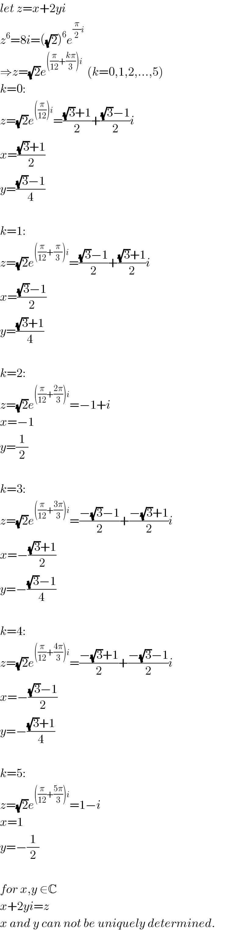 let z=x+2yi  z^6 =8i=((√2))^6 e^((π/2)i)   ⇒z=(√2)e^(((π/(12))+((kπ)/3))i)   (k=0,1,2,...,5)  k=0:  z=(√2)e^(((π/(12)))i) =(((√3)+1)/2)+(((√3)−1)/2)i  x=(((√3)+1)/2)  y=(((√3)−1)/4)    k=1:  z=(√2)e^(((π/(12))+(π/3))i) =(((√3)−1)/2)+(((√3)+1)/2)i  x=(((√3)−1)/2)  y=(((√3)+1)/4)    k=2:  z=(√2)e^(((π/(12))+((2π)/3))i) =−1+i  x=−1  y=(1/2)    k=3:  z=(√2)e^(((π/(12))+((3π)/3))i) =((−(√3)−1)/2)+((−(√3)+1)/2)i  x=−(((√3)+1)/2)  y=−(((√3)−1)/4)    k=4:  z=(√2)e^(((π/(12))+((4π)/3))i) =((−(√3)+1)/2)+((−(√3)−1)/2)i  x=−(((√3)−1)/2)  y=−(((√3)+1)/4)    k=5:  z=(√2)e^(((π/(12))+((5π)/3))i) =1−i  x=1  y=−(1/2)    for x,y ∈C  x+2yi=z  x and y can not be uniquely determined.  