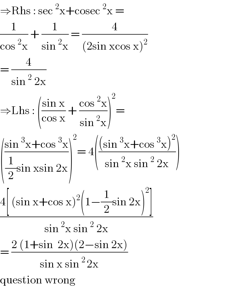 ⇒Rhs : sec^2 x+cosec^2 x =  (1/(cos^2 x)) + (1/(sin^2 x)) = (4/((2sin xcos x)^2 ))  = (4/(sin^2  2x))  ⇒Lhs : (((sin x)/(cos x)) + ((cos^2 x)/(sin^2 x)))^2 =   (((sin^3 x+cos^3 x)/((1/2)sin xsin 2x)))^2 = 4((((sin^3 x+cos^3 x)^2 )/(sin^2 x sin^2  2x)))  ((4[ (sin x+cos x)^2 (1−(1/2)sin 2x)^2 ])/(sin^2 x sin^2  2x))  = ((2 (1+sin  2x)(2−sin 2x))/(sin x sin^(2 ) 2x))  question wrong  
