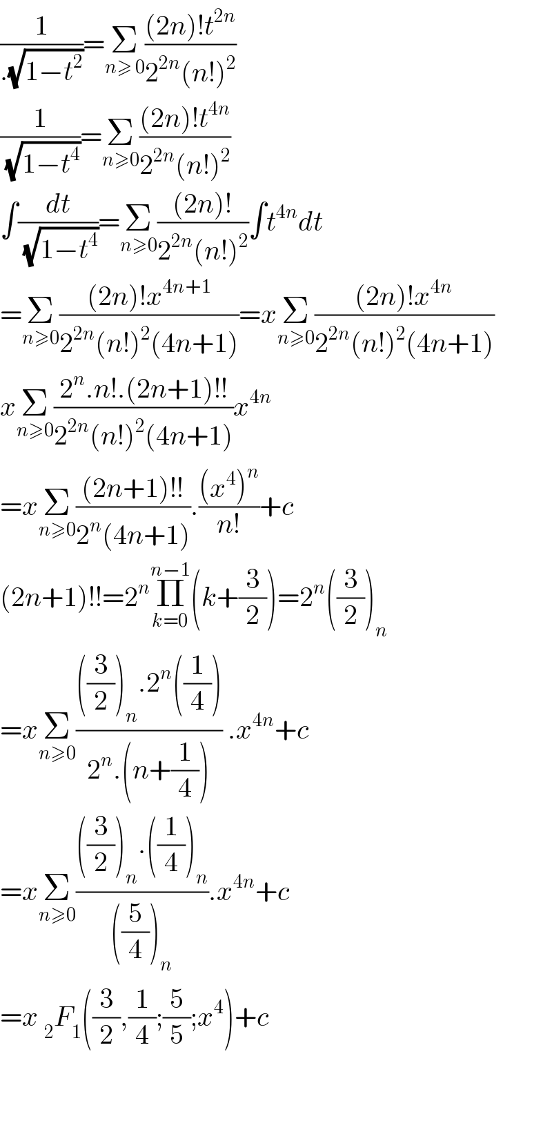 (1/(.(√(1−t^2 ))))=Σ_(n≥ 0) (((2n)!t^(2n) )/(2^(2n) (n!)^2 ))  (1/(√(1−t^4 )))=Σ_(n≥0) (((2n)!t^(4n) )/(2^(2n) (n!)^2 ))  ∫(dt/(√(1−t^4 )))=Σ_(n≥0) (((2n)!)/(2^(2n) (n!)^2 ))∫t^(4n) dt  =Σ_(n≥0) (((2n)!x^(4n+1) )/(2^(2n) (n!)^2 (4n+1)))=xΣ_(n≥0) (((2n)!x^(4n) )/(2^(2n) (n!)^2 (4n+1)))  xΣ_(n≥0) ((2^n .n!.(2n+1)!!)/(2^(2n) (n!)^2 (4n+1)))x^(4n)   =xΣ_(n≥0) (((2n+1)!!)/(2^n (4n+1))).(((x^4 )^n )/(n!))+c  (2n+1)!!=2^n Π_(k=0) ^(n−1) (k+(3/2))=2^n ((3/2))_n   =xΣ_(n≥0) ((((3/2))_n .2^n ((1/4)))/(2^n .(n+(1/4)))) .x^(4n) +c  =xΣ_(n≥0) ((((3/2))_n .((1/4))_n )/(((5/4))_n )).x^(4n) +c  =x _2 F_1 ((3/2),(1/4);(5/5);x^4 )+c      