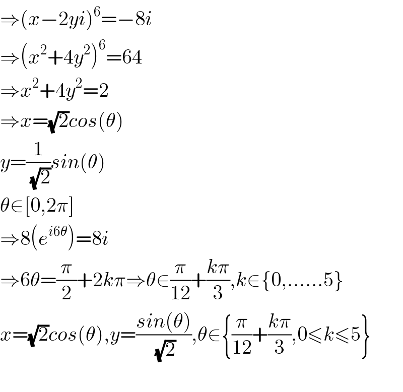 ⇒(x−2yi)^6 =−8i  ⇒(x^2 +4y^2 )^6 =64  ⇒x^2 +4y^2 =2  ⇒x=(√2)cos(θ)  y=(1/(√2))sin(θ)  θ∈[0,2π]  ⇒8(e^(i6θ) )=8i  ⇒6θ=(π/2)+2kπ⇒θ∈(π/(12))+((kπ)/3),k∈{0,......5}  x=(√2)cos(θ),y=((sin(θ))/(√2)),θ∈{(π/(12))+((kπ)/3),0≤k≤5}    