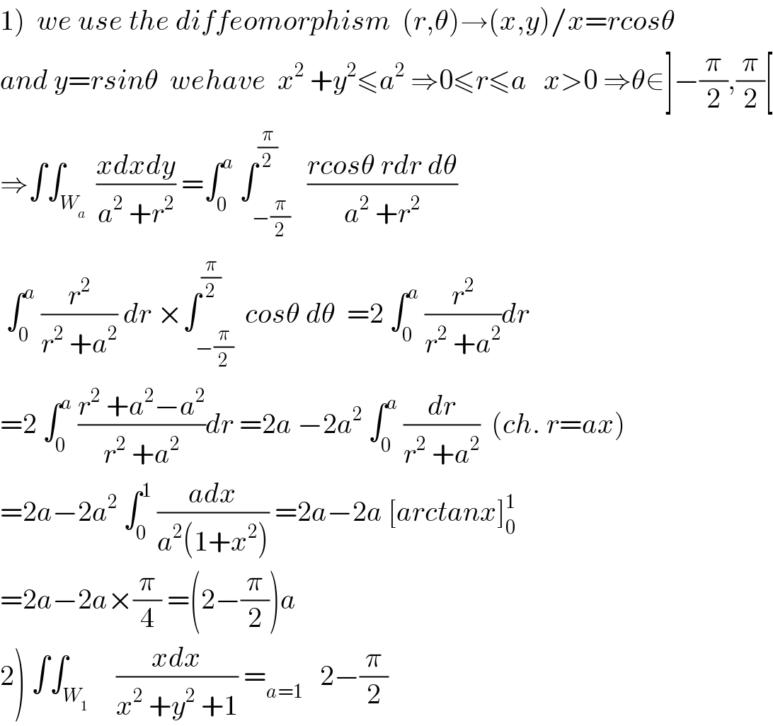 1)  we use the diffeomorphism  (r,θ)→(x,y)/x=rcosθ  and y=rsinθ  wehave  x^2  +y^2 ≤a^2  ⇒0≤r≤a   x>0 ⇒θ∈]−(π/2),(π/2)[  ⇒∫∫_W_a   ((xdxdy)/(a^2  +r^2 )) =∫_0 ^a  ∫_(−(π/2)) ^(π/2)   ((rcosθ rdr dθ)/(a^2  +r^2 ))   ∫_0 ^a  (r^2 /(r^2  +a^2 )) dr ×∫_(−(π/2)) ^(π/2)  cosθ dθ  =2 ∫_0 ^a  (r^2 /(r^2  +a^2 ))dr  =2 ∫_0 ^a  ((r^2  +a^2 −a^2 )/(r^2  +a^2 ))dr =2a −2a^2  ∫_0 ^a  (dr/(r^2  +a^2 ))  (ch. r=ax)  =2a−2a^2  ∫_0 ^1  ((adx)/(a^2 (1+x^2 ))) =2a−2a [arctanx]_0 ^1   =2a−2a×(π/4) =(2−(π/2))a   2) ∫∫_W_1      ((xdx)/(x^2  +y^2  +1)) =_(a=1)    2−(π/2)  