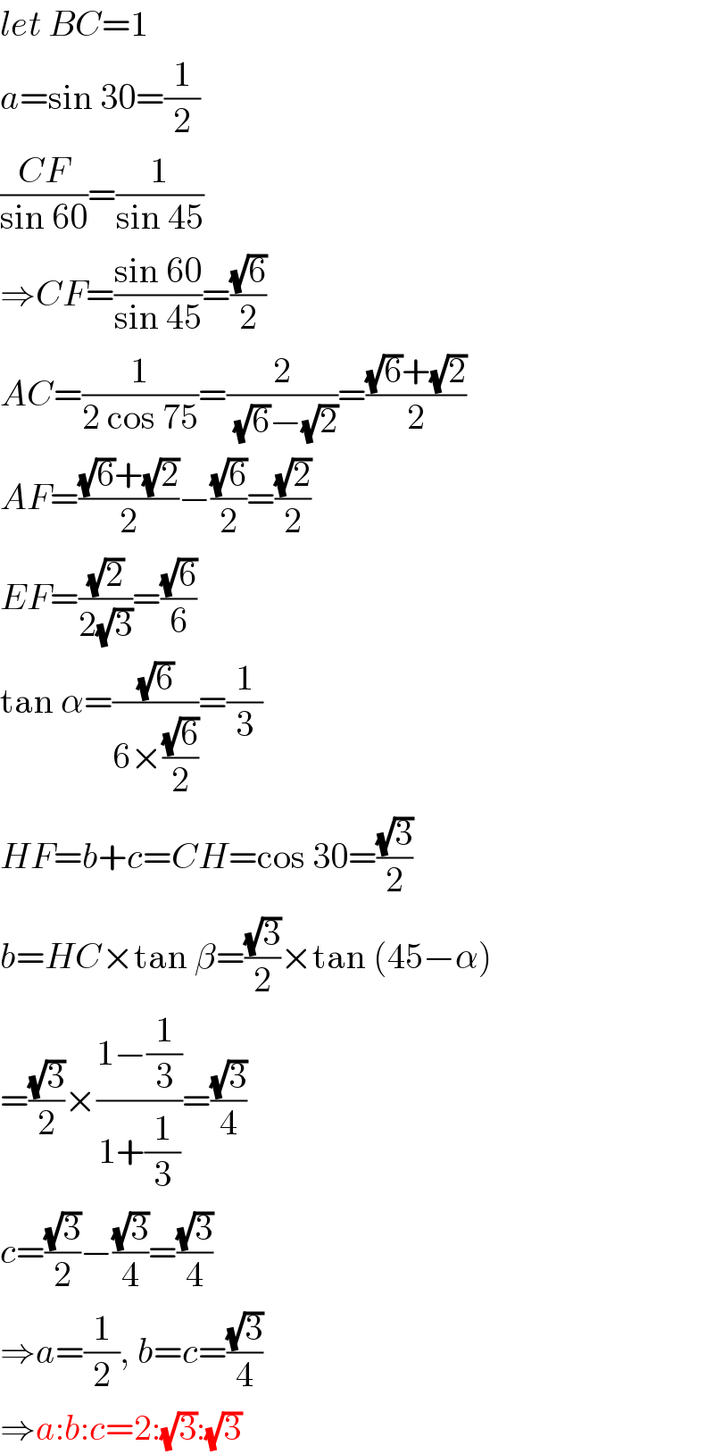 let BC=1  a=sin 30=(1/2)  ((CF)/(sin 60))=(1/(sin 45))  ⇒CF=((sin 60)/(sin 45))=((√6)/2)  AC=(1/(2 cos 75))=(2/((√6)−(√2)))=(((√6)+(√2))/2)  AF=(((√6)+(√2))/2)−((√6)/2)=((√2)/2)  EF=((√2)/(2(√3)))=((√6)/6)  tan α=((√6)/(6×((√6)/2)))=(1/3)  HF=b+c=CH=cos 30=((√3)/2)  b=HC×tan β=((√3)/2)×tan (45−α)  =((√3)/2)×((1−(1/3))/(1+(1/3)))=((√3)/4)  c=((√3)/2)−((√3)/4)=((√3)/4)  ⇒a=(1/2), b=c=((√3)/4)  ⇒a:b:c=2:(√3):(√3)  