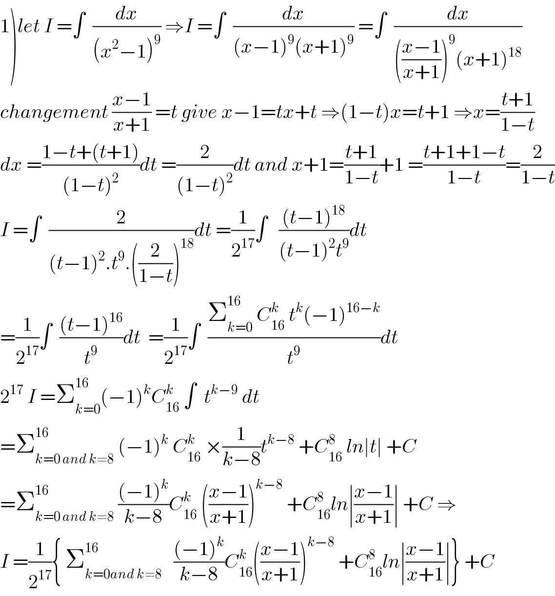 1)let I =∫  (dx/((x^2 −1)^9 )) ⇒I =∫  (dx/((x−1)^9 (x+1)^9 )) =∫  (dx/((((x−1)/(x+1)))^9 (x+1)^(18) ))  changement ((x−1)/(x+1)) =t give x−1=tx+t ⇒(1−t)x=t+1 ⇒x=((t+1)/(1−t))  dx =((1−t+(t+1))/((1−t)^2 ))dt =(2/((1−t)^2 ))dt and x+1=((t+1)/(1−t))+1 =((t+1+1−t)/(1−t))=(2/(1−t))  I =∫  (2/((t−1)^2 .t^9 .((2/(1−t)))^(18) ))dt =(1/2^(17) )∫   (((t−1)^(18) )/((t−1)^2 t^9 ))dt  =(1/2^(17) )∫  (((t−1)^(16) )/t^9 )dt  =(1/2^(17) )∫  ((Σ_(k=0) ^(16)  C_(16) ^k  t^k (−1)^(16−k) )/t^9 )dt  2^(17)  I =Σ_(k=0) ^(16) (−1)^k C_(16) ^k  ∫  t^(k−9)  dt  =Σ_(k=0 and k≠8) ^(16)  (−1)^k  C_(16) ^k  ×(1/(k−8))t^(k−8)  +C_(16) ^8  ln∣t∣ +C  =Σ_(k=0 and k≠8) ^(16)  (((−1)^k )/(k−8))C_(16) ^k  (((x−1)/(x+1)))^(k−8)  +C_(16) ^8 ln∣((x−1)/(x+1))∣ +C ⇒  I =(1/2^(17) ){ Σ_(k=0and k≠8) ^(16)    (((−1)^k )/(k−8))C_(16) ^k (((x−1)/(x+1)))^(k−8)  +C_(16) ^8 ln∣((x−1)/(x+1))∣} +C  