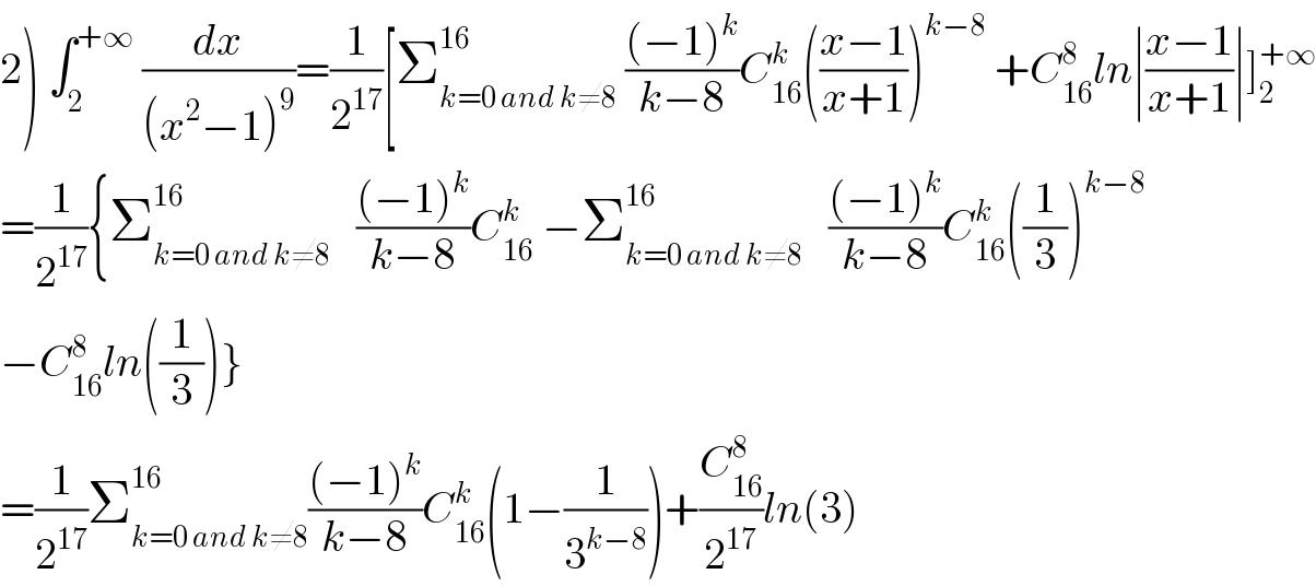 2) ∫_2 ^(+∞)  (dx/((x^2 −1)^9 ))=(1/2^(17) )[Σ_(k=0 and k≠8) ^(16)  (((−1)^k )/(k−8))C_(16) ^k (((x−1)/(x+1)))^(k−8)  +C_(16) ^8 ln∣((x−1)/(x+1))∣]_2 ^(+∞)   =(1/2^(17) ){Σ_(k=0 and k≠8) ^(16)    (((−1)^k )/(k−8))C_(16) ^k  −Σ_(k=0 and k≠8) ^(16)    (((−1)^k )/(k−8))C_(16) ^k ((1/3))^(k−8)   −C_(16) ^8 ln((1/3))}  =(1/2^(17) )Σ_(k=0 and k≠8) ^(16) (((−1)^k )/(k−8))C_(16) ^k (1−(1/3^(k−8) ))+(C_(16) ^8 /2^(17) )ln(3)  