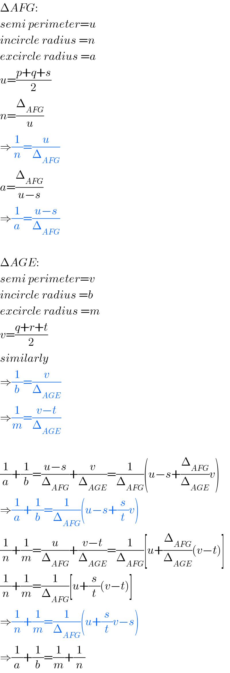 ΔAFG:  semi perimeter=u  incircle radius =n  excircle radius =a  u=((p+q+s)/2)  n=(Δ_(AFG) /u)  ⇒(1/n)=(u/Δ_(AFG) )  a=(Δ_(AFG) /(u−s))  ⇒(1/a)=((u−s)/Δ_(AFG) )    ΔAGE:  semi perimeter=v  incircle radius =b  excircle radius =m  v=((q+r+t)/2)  similarly  ⇒(1/b)=(v/Δ_(AGE) )  ⇒(1/m)=((v−t)/Δ_(AGE) )    (1/a)+(1/b)=((u−s)/Δ_(AFG) )+(v/Δ_(AGE) )=(1/Δ_(AFG) )(u−s+(Δ_(AFG) /Δ_(AGE) )v)  ⇒(1/a)+(1/b)=(1/Δ_(AFG) )(u−s+(s/t)v)  (1/n)+(1/m)=(u/Δ_(AFG) )+((v−t)/Δ_(AGE) )=(1/Δ_(AFG) )[u+(Δ_(AFG) /Δ_(AGE) )(v−t)]  (1/n)+(1/m)=(1/Δ_(AFG) )[u+(s/t)(v−t)]  ⇒(1/n)+(1/m)=(1/Δ_(AFG) )(u+(s/t)v−s)  ⇒(1/a)+(1/b)=(1/m)+(1/n)  