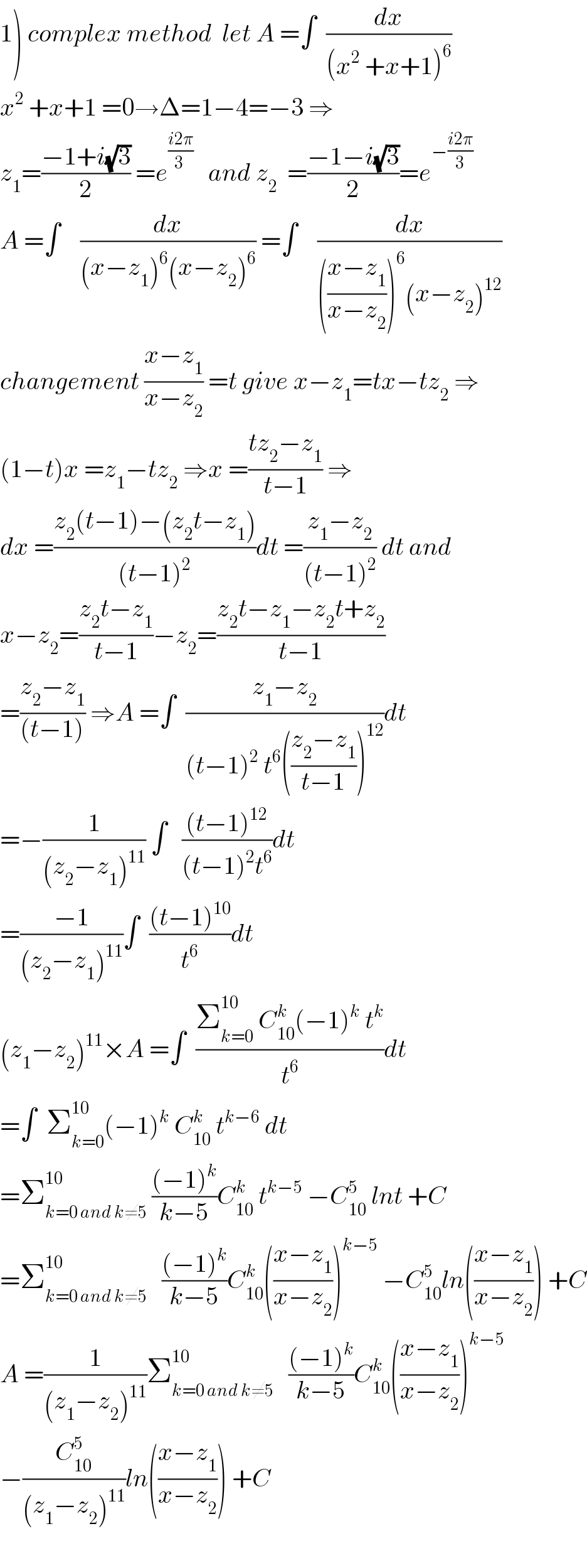 1) complex method  let A =∫  (dx/((x^2  +x+1)^6 ))  x^2  +x+1 =0→Δ=1−4=−3 ⇒  z_1 =((−1+i(√3))/2) =e^((i2π)/(3 ))    and z_2   =((−1−i(√3))/2)=e^(−((i2π)/3))   A =∫    (dx/((x−z_1 )^6 (x−z_2 )^6 )) =∫    (dx/((((x−z_1 )/(x−z_2 )))^6 (x−z_2 )^(12) ))  changement ((x−z_1 )/(x−z_2 )) =t give x−z_1 =tx−tz_2  ⇒  (1−t)x =z_1 −tz_2  ⇒x =((tz_2 −z_1 )/(t−1)) ⇒  dx =((z_2 (t−1)−(z_2 t−z_1 ))/((t−1)^2 ))dt =((z_1 −z_2 )/((t−1)^2 )) dt and  x−z_2 =((z_2 t−z_1 )/(t−1))−z_2 =((z_2 t−z_1 −z_2 t+z_2 )/(t−1))  =((z_2 −z_1 )/((t−1))) ⇒A =∫  ((z_1 −z_2 )/((t−1)^2  t^6 (((z_2 −z_1 )/(t−1)))^(12) ))dt  =−(1/((z_2 −z_1 )^(11) )) ∫   (((t−1)^(12) )/((t−1)^2 t^6 ))dt  =((−1)/((z_2 −z_1 )^(11) ))∫  (((t−1)^(10) )/t^6 )dt  (z_1 −z_2 )^(11) ×A =∫  ((Σ_(k=0) ^(10)  C_(10) ^k (−1)^k  t^k )/t^6 )dt  =∫  Σ_(k=0) ^(10) (−1)^k  C_(10) ^k  t^(k−6)  dt  =Σ_(k=0 and k≠5) ^(10)  (((−1)^k )/(k−5))C_(10) ^k  t^(k−5)  −C_(10) ^5  lnt +C  =Σ_(k=0 and k≠5) ^(10)    (((−1)^k )/(k−5))C_(10) ^k (((x−z_1 )/(x−z_2 )))^(k−5)  −C_(10) ^5 ln(((x−z_1 )/(x−z_2 ))) +C  A =(1/((z_1 −z_2 )^(11) ))Σ_(k=0 and k≠5) ^(10)    (((−1)^k )/(k−5))C_(10) ^k (((x−z_1 )/(x−z_2 )))^(k−5)   −(C_(10) ^5 /((z_1 −z_2 )^(11) ))ln(((x−z_1 )/(x−z_2 ))) +C    