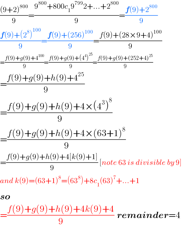 (((9+2)^(800) )/9)=((9^(800) +800c_1 9^(799) 2+...+2^(800) )/9)=((f(9)+2^(800) )/9)  ((f(9)+(2^8 )^(100) )/9)=((f(9)+(256)^(100) )/9)=((f(9)+(28×9+4)^(100) )/9)  =((f(9)+g(9)+4^(100) )/9)=((f(9)+g(9)+(4^4 )^(25) )/9)=((f(9)+g(9)+(252+4)^(25) )/9)  =((f(9)+g(9)+h(9)+4^(25) )/9)  =((f(9)+g(9)+h(9)+4×(4^3 )^8 )/9)  =((f(9)+g(9)+h(9)+4×(63+1)^8 )/9)  =((f(9)+g(9)+h(9)+4[k(9)+1])/9) [note 63 is divisible by 9]  and k(9)=(63+1)^8 =(63^8 )+8c_1 (63)^7 +...+1  so  =((f(9)+g(9)+h(9)+4k(9)+4)/9)  remainder=4  