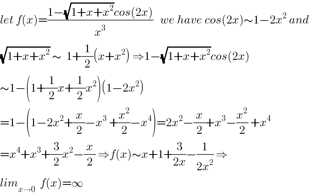 let f(x)=((1−(√(1+x+x^2 ))cos(2x))/x^3 )   we have cos(2x)∼1−2x^2  and  (√(1+x+x^2 )) ∼  1+(1/2)(x+x^2 ) ⇒1−(√(1+x+x^2 ))cos(2x)  ∼1−(1+(1/2)x+(1/2)x^2 )(1−2x^2 )  =1−(1−2x^2 +(x/2)−x^3  +(x^2 /2)−x^4 )=2x^2 −(x/2)+x^3 −(x^2 /2) +x^4   =x^4 +x^3 +(3/2)x^2 −(x/2) ⇒f(x)∼x+1+(3/(2x))−(1/(2x^2 )) ⇒  lim_(x→0)   f(x)=∞  