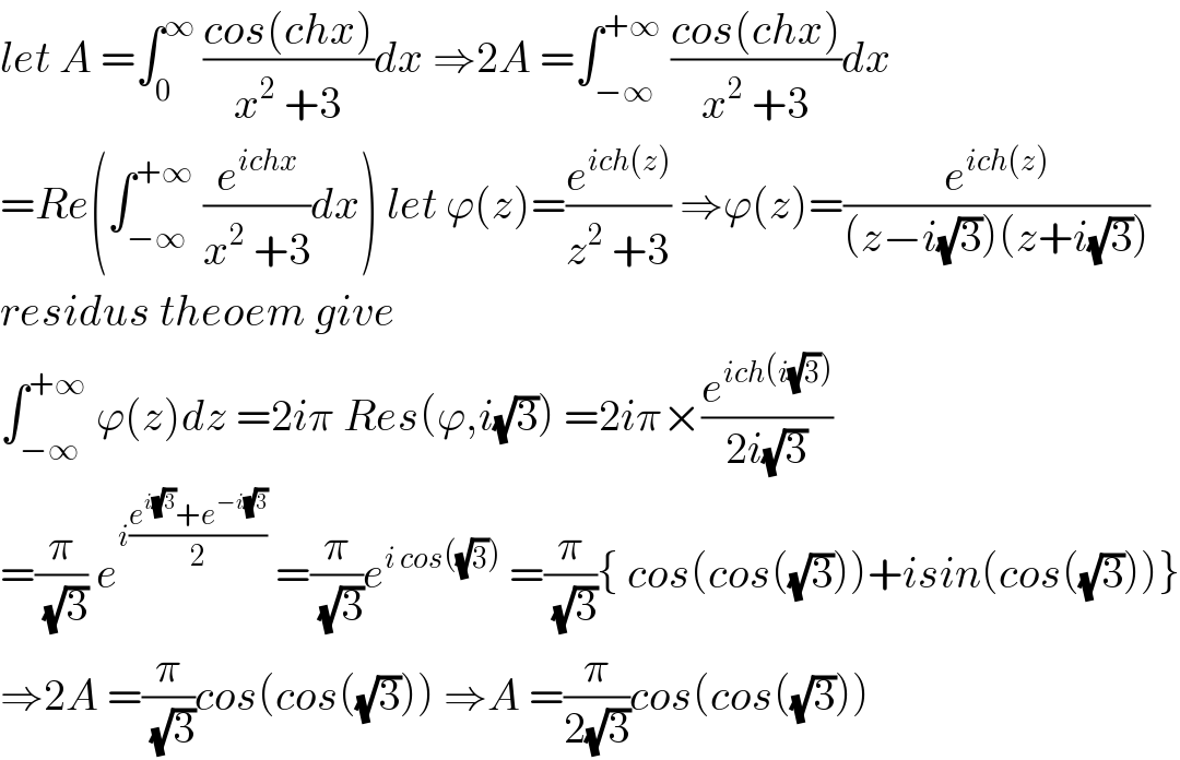 let A =∫_0 ^∞  ((cos(chx))/(x^2  +3))dx ⇒2A =∫_(−∞) ^(+∞)  ((cos(chx))/(x^2  +3))dx  =Re(∫_(−∞) ^(+∞)  (e^(ichx) /(x^2  +3))dx) let ϕ(z)=(e^(ich(z)) /(z^2  +3)) ⇒ϕ(z)=(e^(ich(z)) /((z−i(√3))(z+i(√3))))  residus theoem give  ∫_(−∞) ^(+∞)  ϕ(z)dz =2iπ Res(ϕ,i(√3)) =2iπ×(e^(ich(i(√3))) /(2i(√3)))  =(π/(√3)) e^(i((e^(i(√3)) +e^(−i(√3)) )/2))  =(π/(√3))e^(i cos((√3)))  =(π/(√3)){ cos(cos((√3)))+isin(cos((√3)))}  ⇒2A =(π/(√3))cos(cos((√3))) ⇒A =(π/(2(√3)))cos(cos((√3)))  