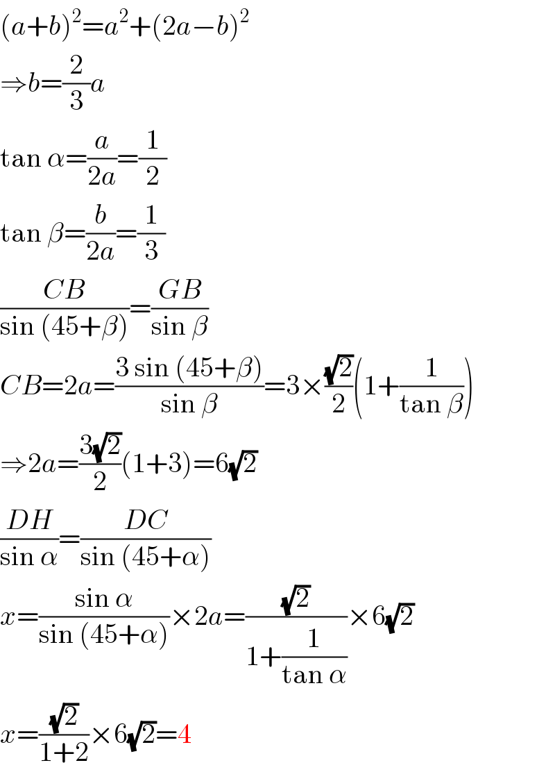 (a+b)^2 =a^2 +(2a−b)^2   ⇒b=(2/3)a  tan α=(a/(2a))=(1/2)  tan β=(b/(2a))=(1/3)  ((CB)/(sin (45+β)))=((GB)/(sin β))  CB=2a=((3 sin (45+β))/(sin β))=3×((√2)/2)(1+(1/(tan β)))  ⇒2a=((3(√2))/2)(1+3)=6(√2)  ((DH)/(sin α))=((DC)/(sin (45+α)))  x=((sin α)/(sin (45+α)))×2a=((√2)/(1+(1/(tan α))))×6(√2)  x=((√2)/(1+2))×6(√2)=4  