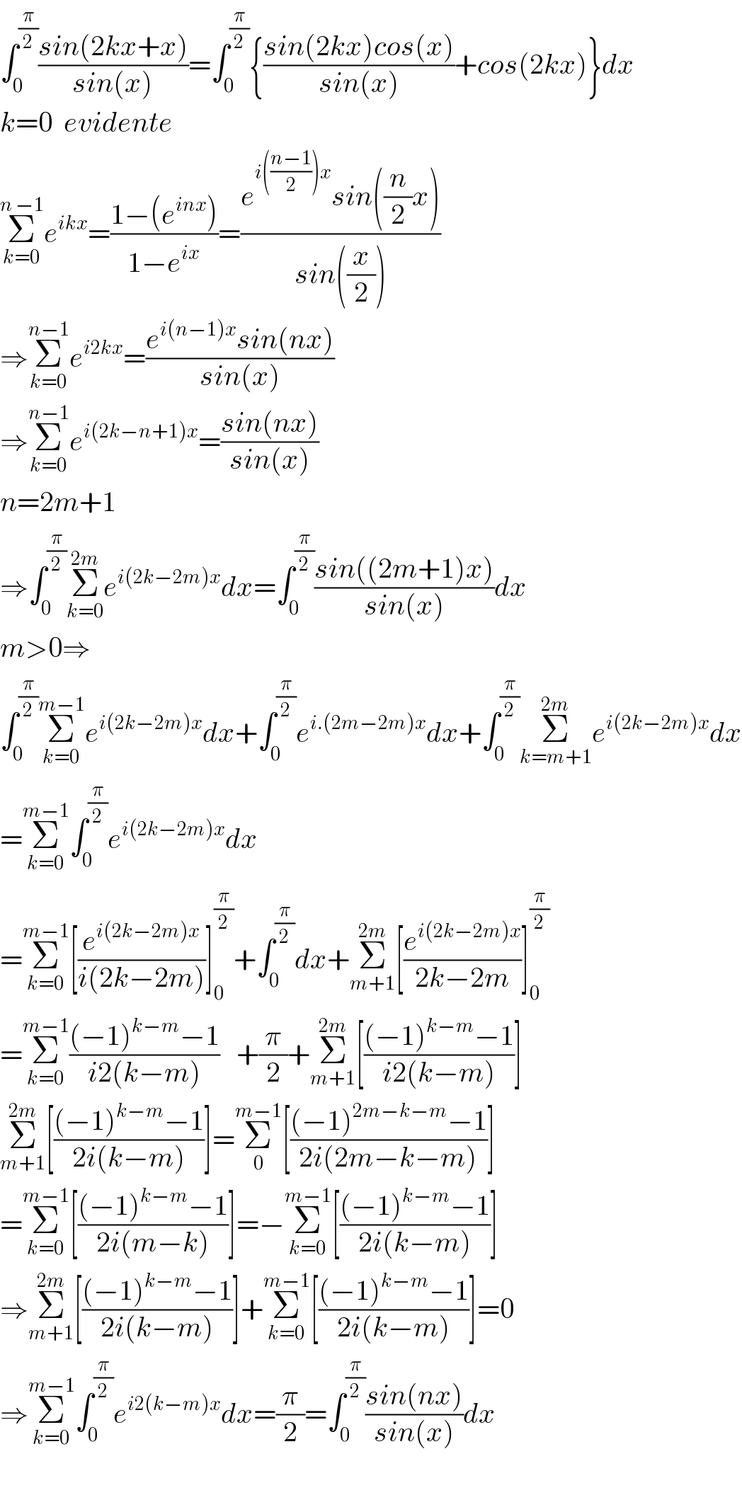 ∫_0 ^(π/2) ((sin(2kx+x))/(sin(x)))=∫_0 ^(π/2) {((sin(2kx)cos(x))/(sin(x)))+cos(2kx)}dx  k=0  evidente  Σ_(k=0) ^(n −1) e^(ikx) =((1−(e^(inx) ))/(1−e^(ix) ))=((e^(i(((n−1)/2))x) sin((n/2)x))/(sin((x/2))))  ⇒Σ_(k=0) ^(n−1) e^(i2kx) =((e^(i(n−1)x) sin(nx))/(sin(x)))  ⇒Σ_(k=0) ^(n−1) e^(i(2k−n+1)x) =((sin(nx))/(sin(x)))  n=2m+1  ⇒∫_0 ^(π/2) Σ_(k=0) ^(2m) e^(i(2k−2m)x) dx=∫_0 ^(π/2) ((sin((2m+1)x))/(sin(x)))dx  m>0⇒  ∫_0 ^(π/2) Σ_(k=0) ^(m−1) e^(i(2k−2m)x) dx+∫_0 ^(π/2) e^(i.(2m−2m)x) dx+∫_0 ^(π/2) Σ_(k=m+1) ^(2m) e^(i(2k−2m)x) dx  =Σ_(k=0) ^(m−1) ∫_0 ^(π/2) e^(i(2k−2m)x) dx  =Σ_(k=0) ^(m−1) [(e^(i(2k−2m)x) /(i(2k−2m)))]_0 ^(π/2) +∫_0 ^(π/2) dx+Σ_(m+1) ^(2m) [(e^(i(2k−2m)x) /(2k−2m))]_0 ^(π/2)   =Σ_(k=0) ^(m−1) (((−1)^(k−m) −1)/(i2(k−m)))   +(π/2)+Σ_(m+1) ^(2m) [(((−1)^(k−m) −1)/(i2(k−m)))]  Σ_(m+1) ^(2m) [(((−1)^(k−m) −1)/(2i(k−m)))]=Σ_0 ^(m−1) [(((−1)^(2m−k−m) −1)/(2i(2m−k−m)))]  =Σ_(k=0) ^(m−1) [(((−1)^(k−m) −1)/(2i(m−k)))]=−Σ_(k=0) ^(m−1) [(((−1)^(k−m) −1)/(2i(k−m)))]  ⇒Σ_(m+1) ^(2m) [(((−1)^(k−m) −1)/(2i(k−m)))]+Σ_(k=0) ^(m−1) [(((−1)^(k−m) −1)/(2i(k−m)))]=0  ⇒Σ_(k=0) ^(m−1) ∫_0 ^(π/2) e^(i2(k−m)x) dx=(π/2)=∫_0 ^(π/2) ((sin(nx))/(sin(x)))dx    