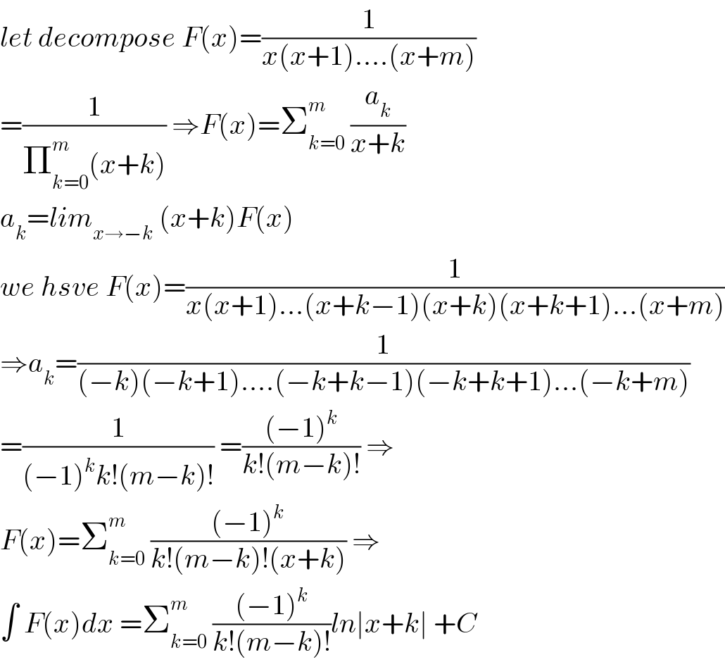 let decompose F(x)=(1/(x(x+1)....(x+m)))  =(1/(Π_(k=0) ^m (x+k))) ⇒F(x)=Σ_(k=0) ^m  (a_k /(x+k))  a_k =lim_(x→−k)  (x+k)F(x)  we hsve F(x)=(1/(x(x+1)...(x+k−1)(x+k)(x+k+1)...(x+m)))  ⇒a_k =(1/((−k)(−k+1)....(−k+k−1)(−k+k+1)...(−k+m)))  =(1/((−1)^k k!(m−k)!)) =(((−1)^k )/(k!(m−k)!)) ⇒  F(x)=Σ_(k=0) ^m  (((−1)^k )/(k!(m−k)!(x+k))) ⇒  ∫ F(x)dx =Σ_(k=0) ^m  (((−1)^k )/(k!(m−k)!))ln∣x+k∣ +C  