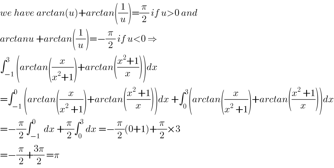 we have arctan(u)+arctan((1/u))=(π/2) if u>0 and  arctanu +arctan((1/u))=−(π/2) if u<0 ⇒  ∫_(−1) ^3 (arctan((x/(x^2 +1)))+arctan(((x^2 +1)/x)))dx  =∫_(−1) ^0 (arctan((x/(x^2  +1)))+arctan(((x^2  +1)/x)))dx +∫_0 ^3 (arctan((x/(x^2  +1)))+arctan(((x^2  +1)/x)))dx  =−(π/2)∫_(−1) ^0  dx +(π/2)∫_0 ^3  dx =−(π/2)(0+1)+(π/2)×3  =−(π/2)+((3π)/2) =π  