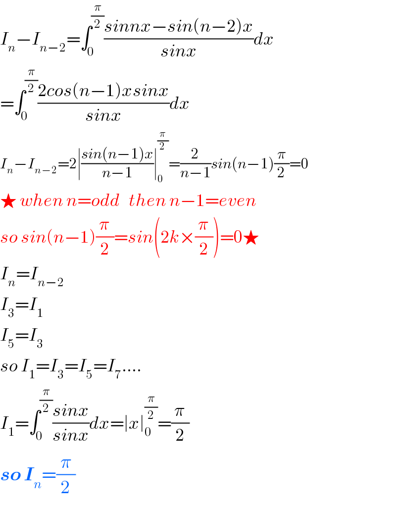 I_n −I_(n−2) =∫_0 ^(π/2) ((sinnx−sin(n−2)x)/(sinx))dx  =∫_0 ^(π/2) ((2cos(n−1)xsinx)/(sinx))dx  I_n −I_(n−2) =2∣((sin(n−1)x)/(n−1))∣_0 ^(π/2) =(2/(n−1))sin(n−1)(π/2)=0  ★ when n=odd   then n−1=even  so sin(n−1)(π/2)=sin(2k×(π/2))=0★  I_n =I_(n−2)    I_3 =I_1   I_5 =I_3   so I_1 =I_3 =I_5 =I_7 ....  I_1 =∫_0 ^(π/2) ((sinx)/(sinx))dx=∣x∣_0 ^(π/2) =(π/2)  so I_n =(π/2)  