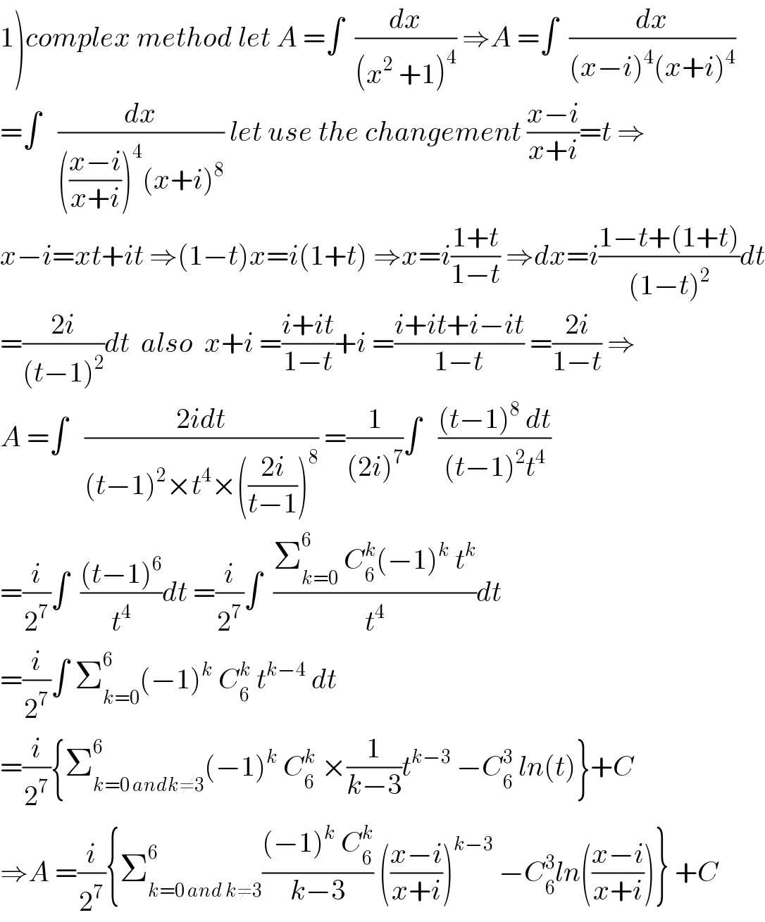 1)complex method let A =∫  (dx/((x^2  +1)^4 )) ⇒A =∫  (dx/((x−i)^4 (x+i)^4 ))  =∫   (dx/((((x−i)/(x+i)))^4 (x+i)^8 )) let use the changement ((x−i)/(x+i))=t ⇒  x−i=xt+it ⇒(1−t)x=i(1+t) ⇒x=i((1+t)/(1−t)) ⇒dx=i((1−t+(1+t))/((1−t)^2 ))dt  =((2i)/((t−1)^2 ))dt  also  x+i =((i+it)/(1−t))+i =((i+it+i−it)/(1−t)) =((2i)/(1−t)) ⇒  A =∫   ((2idt)/((t−1)^2 ×t^4 ×(((2i)/(t−1)))^8 )) =(1/((2i)^7 ))∫   (((t−1)^8  dt)/((t−1)^2 t^4 ))  =(i/2^7 )∫  (((t−1)^6 )/t^4 )dt =(i/2^7 )∫  ((Σ_(k=0) ^6  C_6 ^k (−1)^k  t^k )/t^4 )dt  =(i/2^7 )∫ Σ_(k=0) ^6 (−1)^k  C_6 ^k  t^(k−4)  dt  =(i/2^7 ){Σ_(k=0 andk≠3) ^6 (−1)^k  C_6 ^k  ×(1/(k−3))t^(k−3)  −C_6 ^3  ln(t)}+C  ⇒A =(i/2^7 ){Σ_(k=0 and k≠3) ^6 (((−1)^k  C_6 ^k )/(k−3)) (((x−i)/(x+i)))^(k−3)  −C_6 ^3 ln(((x−i)/(x+i)))} +C  