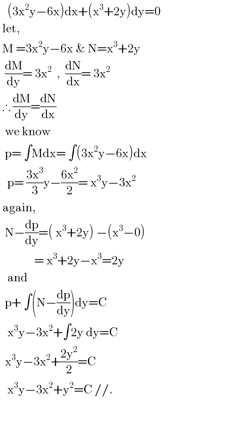    (3x^2 y−6x)dx+(x^3 +2y)dy=0   let,    M =3x^2 y−6x & N=x^3 +2y    (dM/dy)= 3x^2   ,  (dN/dx)= 3x^2    ∴ (dM/dy)=(dN/dx)    we know    p= ∫Mdx= ∫(3x^2 y−6x)dx     p= ((3x^3 )/3)y−((6x^2 )/2)= x^3 y−3x^2    again,    N−(dp/dy)=( x^3 +2y) −(x^3 −0)                = x^3 +2y−x^3 =2y     and    p+ ∫(N−(dp/dy))dy=C     x^3 y−3x^2 +∫2y dy=C    x^3 y−3x^2 +((2y^2 )/2)=C     x^3 y−3x^2 +y^2 =C //.          
