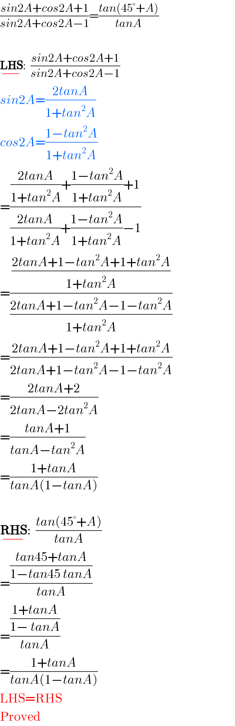((sin2A+cos2A+1)/(sin2A+cos2A−1))=((tan(45°+A))/(tanA))    LHS_(−) :  ((sin2A+cos2A+1)/(sin2A+cos2A−1))  sin2A=((2tanA)/(1+tan^2 A))     cos2A=((1−tan^2 A)/(1+tan^2 A))  =((((2tanA)/(1+tan^2 A))+((1−tan^2 A)/(1+tan^2 A))+1)/(((2tanA)/(1+tan^2 A))+((1−tan^2 A)/(1+tan^2 A))−1))  =(((2tanA+1−tan^2 A+1+tan^2 A)/(1+tan^2 A))/((2tanA+1−tan^2 A−1−tan^2 A)/(1+tan^2 A)))  =((2tanA+1−tan^2 A+1+tan^2 A)/(2tanA+1−tan^2 A−1−tan^2 A))  =((2tanA+2)/(2tanA−2tan^2 A))  =((tanA+1)/(tanA−tan^2 A))  =((1+tanA)/(tanA(1−tanA)))    RHS_(−) :  ((tan(45°+A))/(tanA))  =(((tan45+tanA)/(1−tan45 tanA))/(tanA))  =(((1+tanA)/(1− tanA))/(tanA))  =((1+tanA)/(tanA(1−tanA)))  LHS=RHS  Proved  