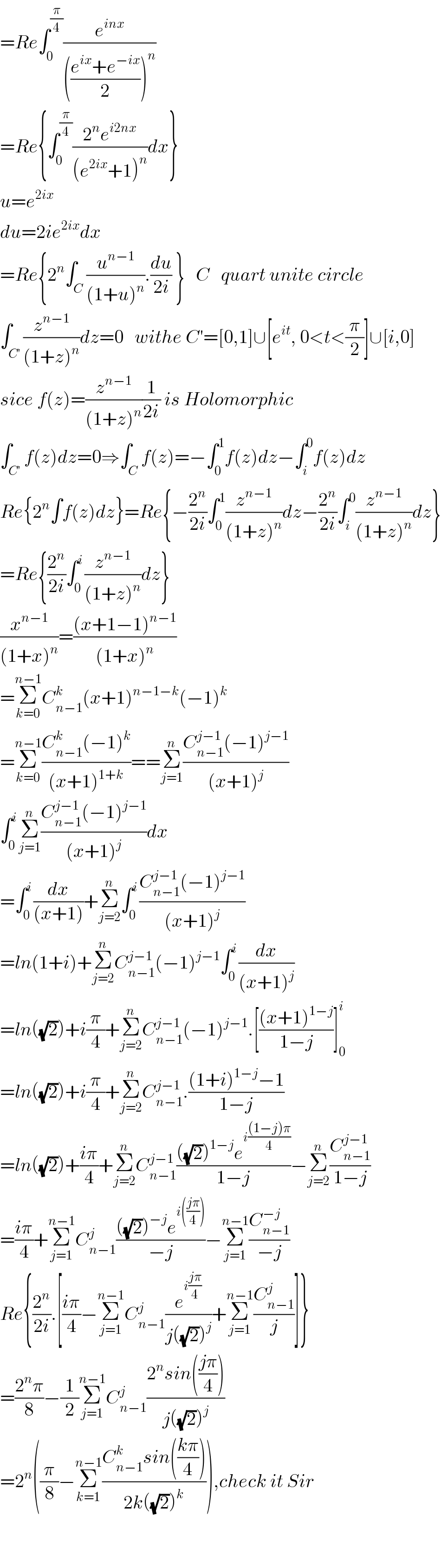 =Re∫_0 ^(π/4) (e^(inx) /((((e^(ix) +e^(−ix) )/2))^n ))   =Re{∫_0 ^(π/4) ((2^n e^(i2nx) )/((e^(2ix) +1)^n ))dx}  u=e^(2ix)   du=2ie^(2ix) dx  =Re{2^n ∫_C (u^(n−1) /((1+u)^n )).(du/(2i)) }   C   quart unite circle  ∫_C^′  (z^(n−1) /((1+z)^n ))dz=0   withe C′=[0,1]∪[e^(it) , 0<t<(π/2)]∪[i,0]  sice f(z)=(z^(n−1) /((1+z)^n ))(1/(2i)) is Holomorphic  ∫_(C′) f(z)dz=0⇒∫_C f(z)=−∫_0 ^1 f(z)dz−∫_i ^0 f(z)dz  Re{2^n ∫f(z)dz}=Re{−(2^n /(2i))∫_0 ^1 (z^(n−1) /((1+z)^n ))dz−(2^n /(2i))∫_i ^0 (z^(n−1) /((1+z)^n ))dz}  =Re{(2^n /(2i))∫_0 ^i (z^(n−1) /((1+z)^n ))dz}  (x^(n−1) /((1+x)^n ))=(((x+1−1)^(n−1) )/((1+x)^n ))  =Σ_(k=0) ^(n−1) C_(n−1) ^k (x+1)^(n−1−k) (−1)^k   =Σ_(k=0) ^(n−1) ((C_(n−1) ^k (−1)^k )/((x+1)^(1+k) ))==Σ_(j=1) ^n ((C_(n−1) ^(j−1) (−1)^(j−1) )/((x+1)^j ))  ∫_0 ^i Σ_(j=1) ^n ((C_(n−1) ^(j−1) (−1)^(j−1) )/((x+1)^j ))dx  =∫_0 ^i (dx/((x+1)))+Σ_(j=2) ^n ∫_0 ^i ((C_(n−1) ^(j−1) (−1)^(j−1) )/((x+1)^j ))  =ln(1+i)+Σ_(j=2) ^n C_(n−1) ^(j−1) (−1)^(j−1) ∫_0 ^i (dx/((x+1)^j ))  =ln((√2))+i(π/4)+Σ_(j=2) ^n C_(n−1) ^(j−1) (−1)^(j−1) .[(((x+1)^(1−j) )/(1−j))]_0 ^i   =ln((√2))+i(π/4)+Σ_(j=2) ^n C_(n−1) ^(j−1) .(((1+i)^(1−j) −1)/(1−j))  =ln((√2))+((iπ)/4)+Σ_(j=2) ^n C_(n−1) ^(j−1) ((((√2))^(1−j) e^(i(((1−j)π)/4)) )/(1−j))−Σ_(j=2) ^n (C_(n−1) ^(j−1) /(1−j))  =((iπ)/4)+Σ_(j=1) ^(n−1) C_(n−1) ^j ((((√2))^(−j) e^(i(((jπ)/4))) )/(−j))−Σ_(j=1) ^(n−1) (C_(n−1) ^(−j) /(−j))  Re{(2^n /(2i)).[((iπ)/4)−Σ_(j=1) ^(n−1) C_(n−1) ^j (e^(i((jπ)/4)) /(j((√2))^j ))+Σ_(j=1) ^(n−1) (C_(n−1) ^j /j)]}  =((2^n π)/8)−(1/2)Σ_(j=1) ^(n−1) C_(n−1) ^j ((2^n sin(((jπ)/4)))/(j((√2))^j ))  =2^n ((π/8)−Σ_(k=1) ^(n−1) ((C_(n−1) ^k sin(((kπ)/4)))/(2k((√2))^k ))),check it Sir      