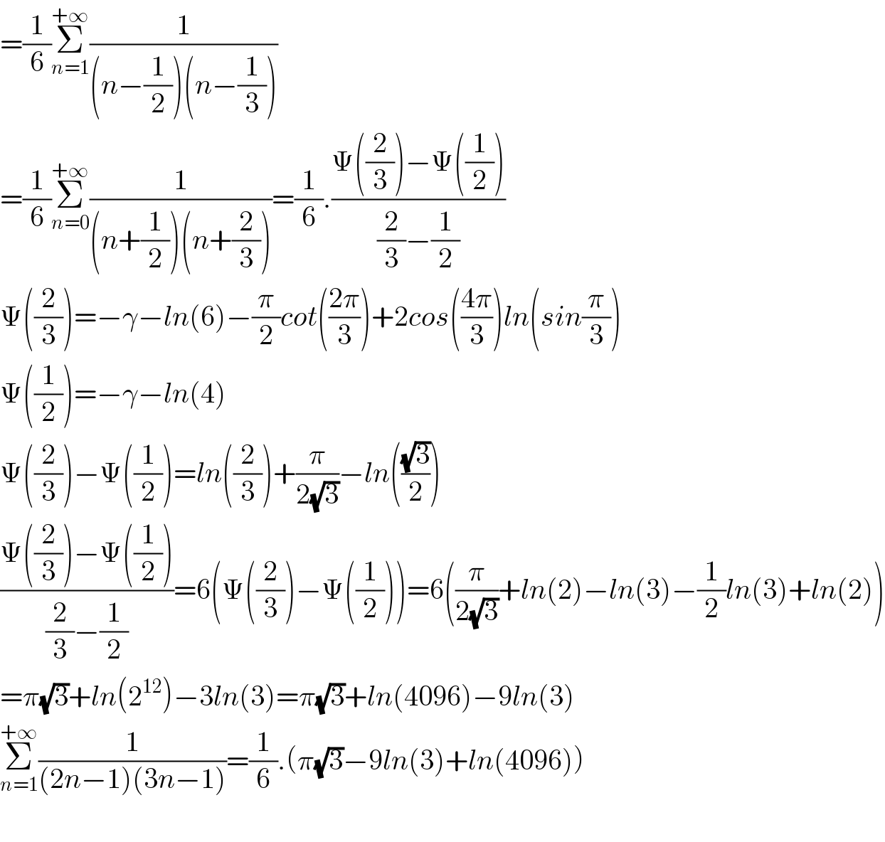 =(1/6)Σ_(n=1) ^(+∞) (1/((n−(1/2))(n−(1/3))))  =(1/6)Σ_(n=0) ^(+∞) (1/((n+(1/2))(n+(2/3))))=(1/6).((Ψ((2/3))−Ψ((1/2)))/((2/3)−(1/2)))  Ψ((2/3))=−γ−ln(6)−(π/2)cot(((2π)/3))+2cos(((4π)/3))ln(sin(π/3))  Ψ((1/2))=−γ−ln(4)  Ψ((2/3))−Ψ((1/2))=ln((2/3))+(π/(2(√3)))−ln(((√3)/2))  ((Ψ((2/3))−Ψ((1/2)))/((2/3)−(1/2)))=6(Ψ((2/3))−Ψ((1/2)))=6((π/(2(√3)))+ln(2)−ln(3)−(1/2)ln(3)+ln(2))  =π(√3)+ln(2^(12) )−3ln(3)=π(√3)+ln(4096)−9ln(3)  Σ_(n=1) ^(+∞) (1/((2n−1)(3n−1)))=(1/6).(π(√3)−9ln(3)+ln(4096))    