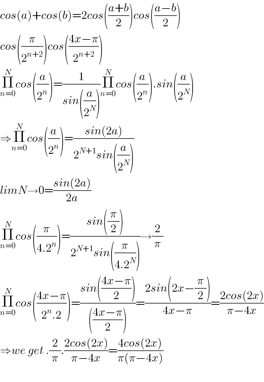 cos(a)+cos(b)=2cos(((a+b)/2))cos(((a−b)/2))  cos((π/2^(n+2) ))cos(((4x−π)/2^(n+2) ))  Π_(n=0) ^N cos((a/2^(n ) ))=(1/(sin((a/2^N ))))Π_(n=0) ^N cos((a/2^n )).sin((a/2^N ))  ⇒Π_(n=0) ^N cos((a/2^n ))=((sin(2a))/(2^(N+1) sin((a/2^N ))))  limN→0=((sin(2a))/(2a))  Π_(n=0) ^N cos((π/(4.2^n )))=((sin((π/2)))/(2^(N+1) sin((π/(4.2^N )))))→(2/π)  Π_(n=0) ^N cos(((4x−π)/(2^n .2)))=((sin(((4x−π)/2)))/((((4x−π)/2))))=((2sin(2x−(π/2)))/(4x−π))=((2cos(2x))/(π−4x))  ⇒we get .(2/π).((2cos(2x))/(π−4x))=((4cos(2x))/(π(π−4x)))    