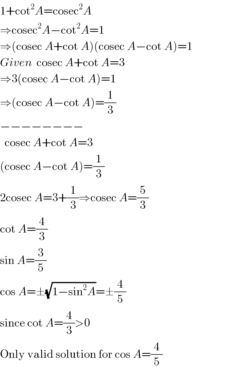 1+cot^2 A=cosec^2 A  ⇒cosec^2 A−cot^2 A=1  ⇒(cosec A+cot A)(cosec A−cot A)=1  Given  cosec A+cot A=3  ⇒3(cosec A−cot A)=1  ⇒(cosec A−cot A)=(1/3)  −−−−−−−−    cosec A+cot A=3  (cosec A−cot A)=(1/3)  2cosec A=3+(1/3)⇒cosec A=(5/3)  cot A=(4/3)  sin A=(3/5)  cos A=±(√(1−sin^2 A))=±(4/5)  since cot A=(4/3)>0  Only valid solution for cos A=(4/5)  