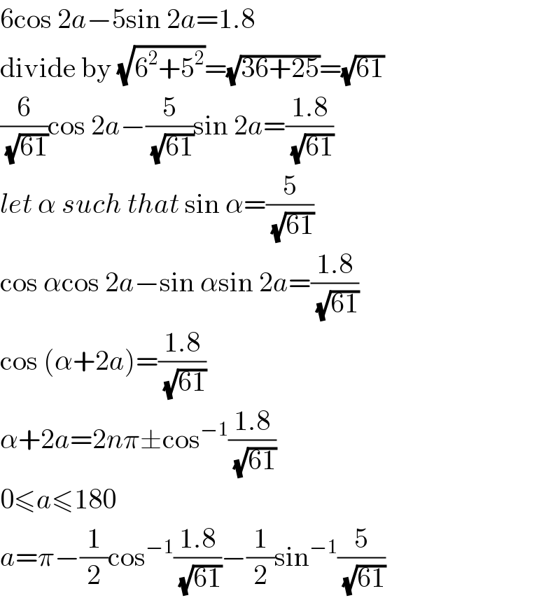 6cos 2a−5sin 2a=1.8  divide by (√(6^2 +5^2 ))=(√(36+25))=(√(61))  (6/(√(61)))cos 2a−(5/(√(61)))sin 2a=((1.8)/(√(61)))  let α such that sin α=(5/(√(61)))  cos αcos 2a−sin αsin 2a=((1.8)/(√(61)))  cos (α+2a)=((1.8)/(√(61)))  α+2a=2nπ±cos^(−1) ((1.8)/(√(61)))  0≤a≤180  a=π−(1/2)cos^(−1) ((1.8)/(√(61)))−(1/2)sin^(−1) (5/(√(61)))  