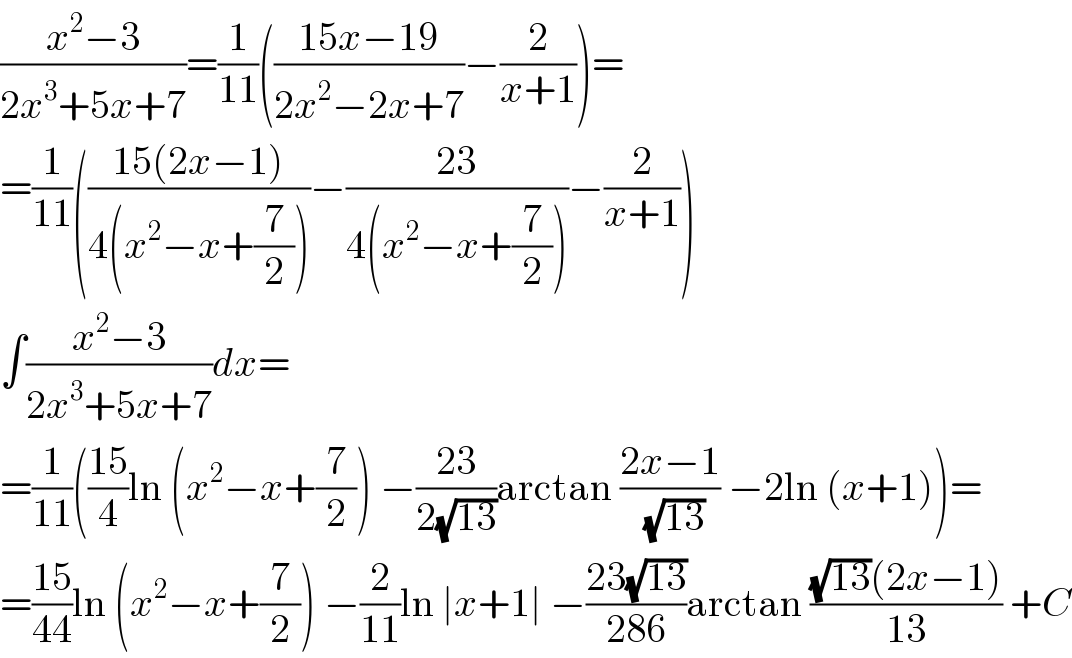 ((x^2 −3)/(2x^3 +5x+7))=(1/(11))(((15x−19)/(2x^2 −2x+7))−(2/(x+1)))=  =(1/(11))(((15(2x−1))/(4(x^2 −x+(7/2))))−((23)/(4(x^2 −x+(7/2))))−(2/(x+1)))  ∫((x^2 −3)/(2x^3 +5x+7))dx=  =(1/(11))(((15)/4)ln (x^2 −x+(7/2)) −((23)/(2(√(13))))arctan ((2x−1)/(√(13))) −2ln (x+1))=  =((15)/(44))ln (x^2 −x+(7/2)) −(2/(11))ln ∣x+1∣ −((23(√(13)))/(286))arctan (((√(13))(2x−1))/(13)) +C  