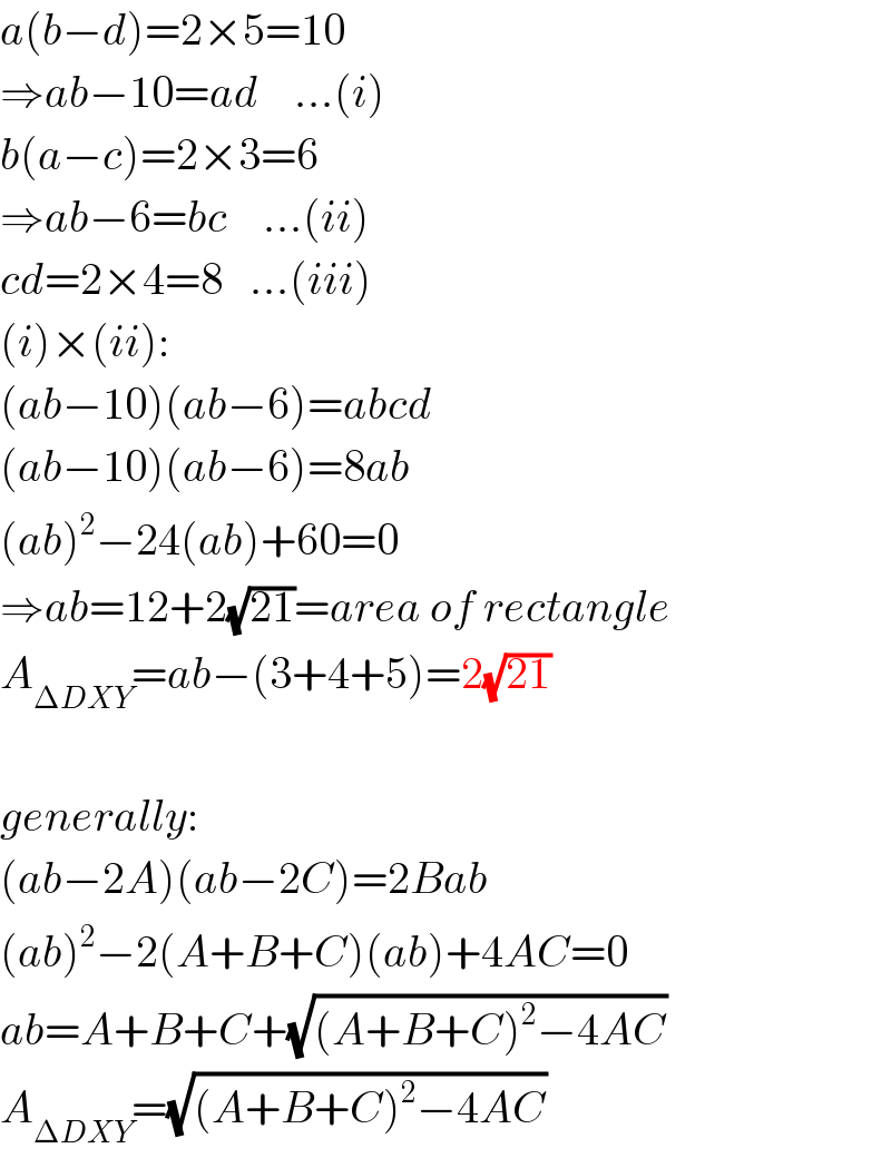 a(b−d)=2×5=10  ⇒ab−10=ad    ...(i)  b(a−c)=2×3=6  ⇒ab−6=bc    ...(ii)  cd=2×4=8   ...(iii)  (i)×(ii):  (ab−10)(ab−6)=abcd  (ab−10)(ab−6)=8ab  (ab)^2 −24(ab)+60=0  ⇒ab=12+2(√(21))=area of rectangle  A_(ΔDXY) =ab−(3+4+5)=2(√(21))    generally:  (ab−2A)(ab−2C)=2Bab  (ab)^2 −2(A+B+C)(ab)+4AC=0  ab=A+B+C+(√((A+B+C)^2 −4AC))  A_(ΔDXY) =(√((A+B+C)^2 −4AC))  