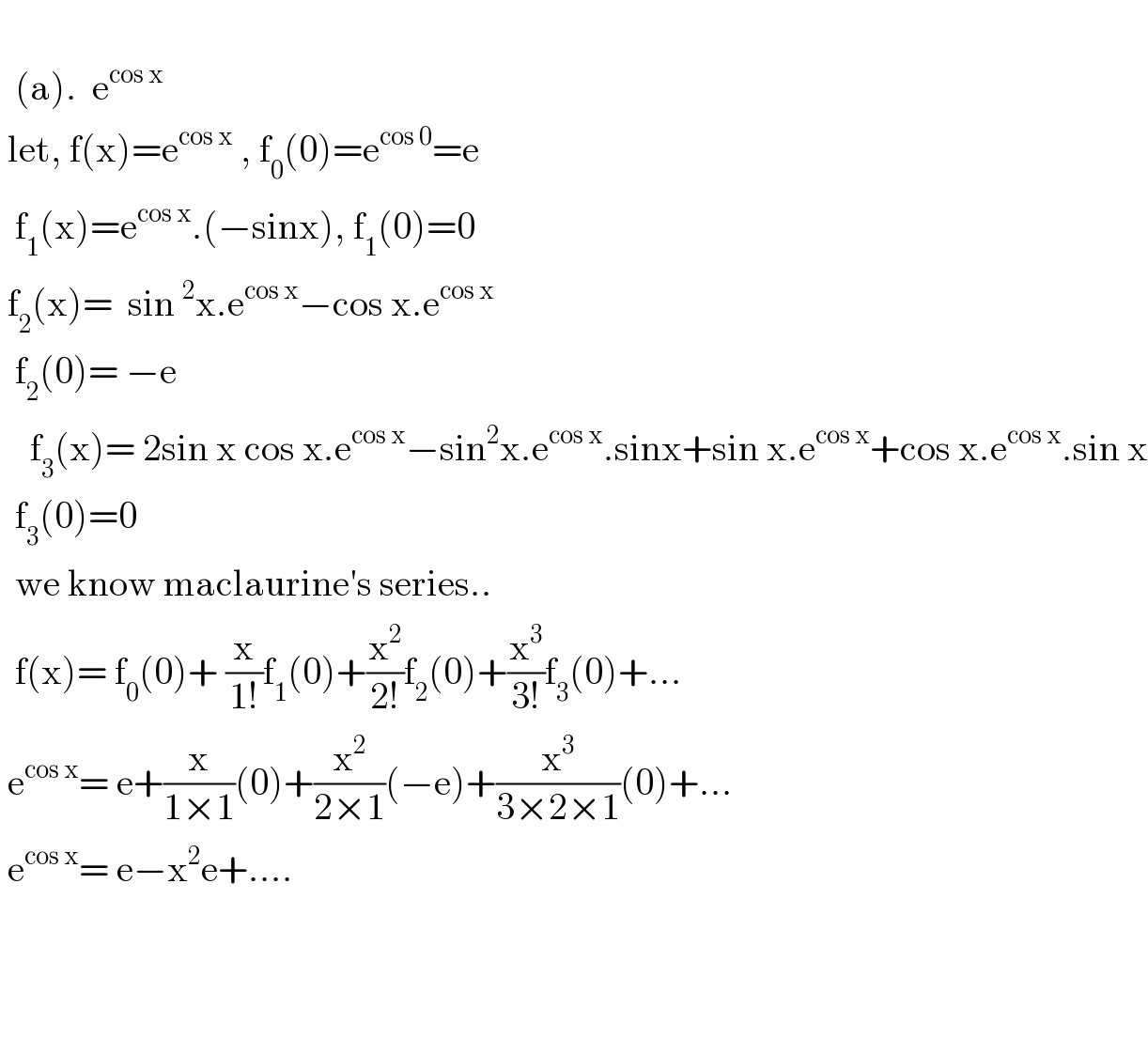     (a).  e^(cos x)    let, f(x)=e^(cos x)  , f_0 (0)=e^(cos 0) =e    f_1 (x)=e^(cos x) .(−sinx), f_1 (0)=0   f_2 (x)=  sin^2 x.e^(cos x) −cos x.e^(cos x)     f_2 (0)= −e      f_3 (x)= 2sin x cos x.e^(cos x) −sin^2 x.e^(cos x) .sinx+sin x.e^(cos x) +cos x.e^(cos x) .sin x    f_3 (0)=0    we know maclaurine′s series..    f(x)= f_0 (0)+ (x/(1!))f_1 (0)+(x^2 /(2!))f_2 (0)+(x^3 /(3!))f_3 (0)+...   e^(cos x) = e+(x/(1×1))(0)+(x^2 /(2×1))(−e)+(x^3 /(3×2×1))(0)+...   e^(cos x) = e−x^2 e+....          