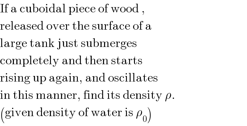 If a cuboidal piece of wood ,  released over the surface of a  large tank just submerges   completely and then starts  rising up again, and oscillates  in this manner, find its density ρ.  (given density of water is ρ_0 )  