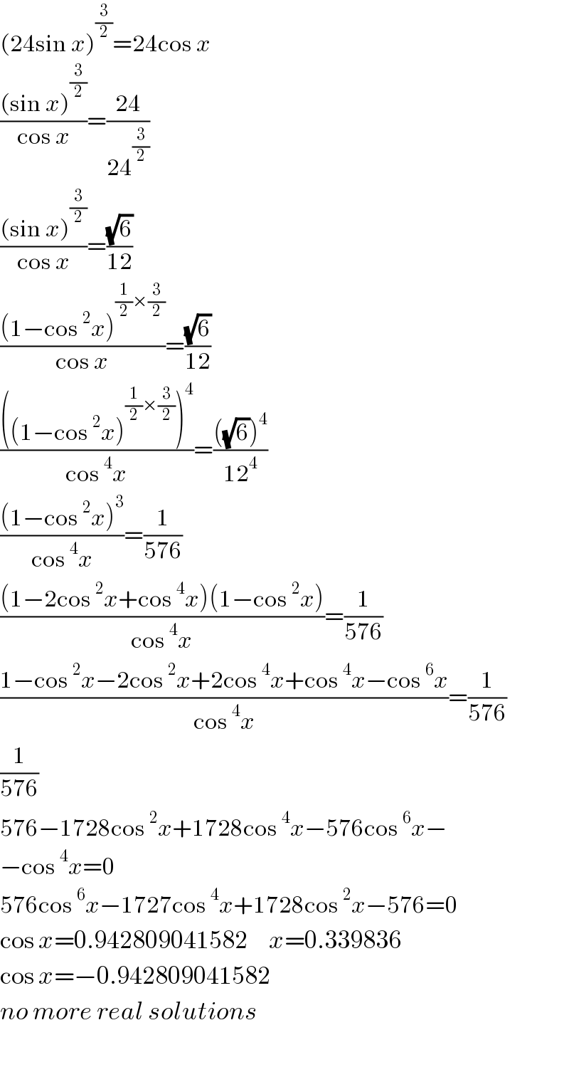 (24sin x)^(3/2) =24cos x  (((sin x)^(3/2) )/(cos x))=((24)/(24^(3/2) ))  (((sin x)^(3/2) )/(cos x))=((√6)/(12))  (((1−cos^2 x)^((1/2)×(3/2)) )/(cos x))=((√6)/(12))  ((((1−cos^2 x)^((1/2)×(3/2)) )^4 )/(cos^4 x))=((((√6))^4 )/(12^4 ))  (((1−cos^2 x)^3 )/(cos^4 x))=(1/(576))  (((1−2cos^2 x+cos^4 x)(1−cos^2 x))/(cos^4 x))=(1/(576))  ((1−cos^2 x−2cos^2 x+2cos^4 x+cos^4 x−cos^6 x)/(cos^4 x))=(1/(576))  (1/(576))  576−1728cos^2 x+1728cos^4 x−576cos^6 x−  −cos^4 x=0  576cos^6 x−1727cos^4 x+1728cos^2 x−576=0  cos x=0.942809041582     x=0.339836  cos x=−0.942809041582    no more real solutions    