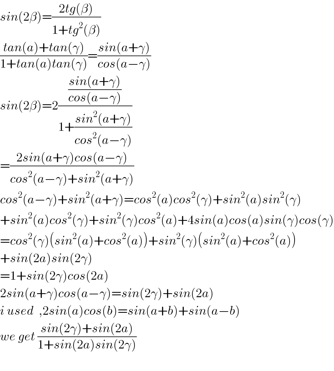sin(2β)=((2tg(β))/(1+tg^2 (β)))  ((tan(a)+tan(γ))/(1+tan(a)tan(γ)))=((sin(a+γ))/(cos(a−γ)))  sin(2β)=2(((sin(a+γ))/(cos(a−γ)))/(1+((sin^2 (a+γ))/(cos^2 (a−γ)))))  =((2sin(a+γ)cos(a−γ))/(cos^2 (a−γ)+sin^2 (a+γ)))  cos^2 (a−γ)+sin^2 (a+γ)=cos^2 (a)cos^2 (γ)+sin^2 (a)sin^2 (γ)  +sin^2 (a)cos^2 (γ)+sin^2 (γ)cos^2 (a)+4sin(a)cos(a)sin(γ)cos(γ)  =cos^2 (γ)(sin^2 (a)+cos^2 (a))+sin^2 (γ)(sin^2 (a)+cos^2 (a))  +sin(2a)sin(2γ)  =1+sin(2γ)cos(2a)  2sin(a+γ)cos(a−γ)=sin(2γ)+sin(2a)  i used  ,2sin(a)cos(b)=sin(a+b)+sin(a−b)  we get ((sin(2γ)+sin(2a))/(1+sin(2a)sin(2γ)))    