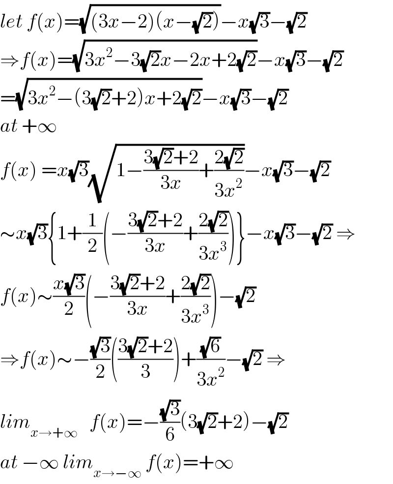 let f(x)=(√((3x−2)(x−(√2))))−x(√3)−(√2)  ⇒f(x)=(√(3x^2 −3(√2)x−2x+2(√2)))−x(√3)−(√2)  =(√(3x^2 −(3(√2)+2)x+2(√2)))−x(√3)−(√2)  at +∞  f(x) =x(√3)(√(1−((3(√2)+2)/(3x))+((2(√2))/(3x^2 ))))−x(√3)−(√2)  ∼x(√3){1+(1/2)(−((3(√2)+2)/(3x))+((2(√2))/(3x^3 )))}−x(√3)−(√2) ⇒  f(x)∼((x(√3))/2)(−((3(√2)+2)/(3x))+((2(√2))/(3x^3 )))−(√2)  ⇒f(x)∼−((√3)/2)(((3(√2)+2)/3))+((√6)/(3x^2 ))−(√2) ⇒  lim_(x→+∞)    f(x)=−((√3)/6)(3(√2)+2)−(√2)  at −∞ lim_(x→−∞)  f(x)=+∞  