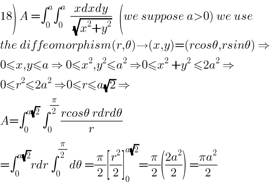 18) A =∫_0 ^a ∫_0 ^a   ((xdxdy)/(√(x^2 +y^2 )))   (we suppose a>0) we use  the diffeomorphism(r,θ)→(x,y)=(rcosθ,rsinθ) ⇒  0≤x,y≤a ⇒ 0≤x^2 ,y^2 ≤a^2  ⇒0≤x^2  +y^2  ≤2a^2  ⇒  0≤r^2 ≤2a^2  ⇒0≤r≤a(√2) ⇒  A=∫_0 ^(a(√2))  ∫_0 ^(π/2)  ((rcosθ rdrdθ)/r)  =∫_0 ^(a(√2)) rdr ∫_0 ^(π/2)  dθ =(π/2)[(r^2 /2)]_0 ^(a(√2)) =(π/2)(((2a^2 )/2)) =((πa^2 )/2)  