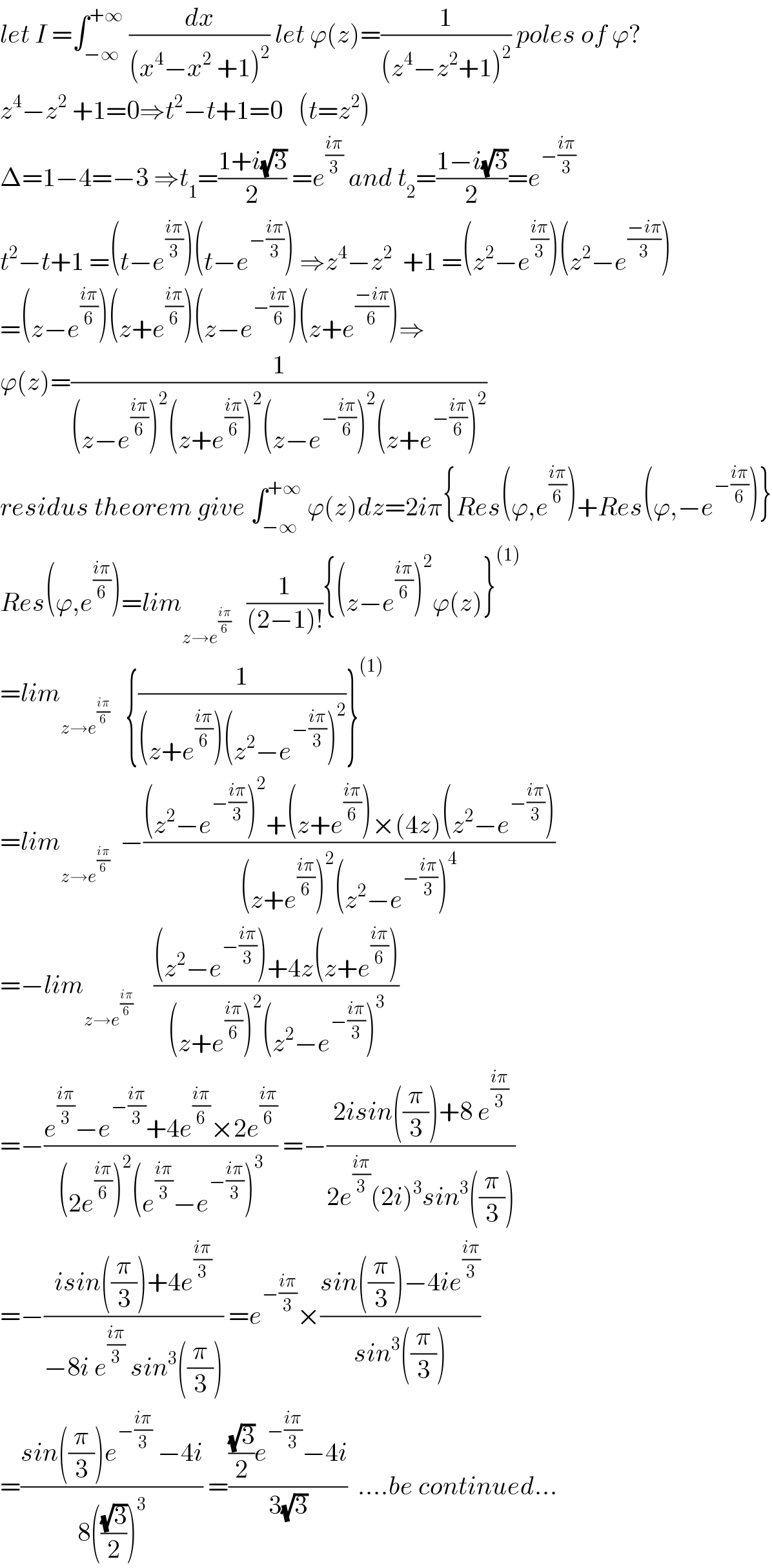 let I =∫_(−∞) ^(+∞)  (dx/((x^4 −x^2  +1)^2 )) let ϕ(z)=(1/((z^4 −z^2 +1)^2 )) poles of ϕ?  z^4 −z^2  +1=0⇒t^2 −t+1=0   (t=z^2 )  Δ=1−4=−3 ⇒t_1 =((1+i(√3))/2) =e^((iπ)/3)  and t_2 =((1−i(√3))/2)=e^(−((iπ)/3))   t^2 −t+1 =(t−e^((iπ)/3) )(t−e^(−((iπ)/3)) ) ⇒z^4 −z^2   +1 =(z^2 −e^((iπ)/3) )(z^2 −e^((−iπ)/3) )  =(z−e^((iπ)/6) )(z+e^((iπ)/6) )(z−e^(−((iπ)/6)) )(z+e^((−iπ)/6) )⇒  ϕ(z)=(1/((z−e^((iπ)/6) )^2 (z+e^((iπ)/6) )^2 (z−e^(−((iπ)/6)) )^2 (z+e^(−((iπ)/6)) )^2 ))  residus theorem give ∫_(−∞) ^(+∞)  ϕ(z)dz=2iπ{Res(ϕ,e^((iπ)/6) )+Res(ϕ,−e^(−((iπ)/6)) )}  Res(ϕ,e^((iπ)/6) )=lim_(z→e^((iπ)/6) )    (1/((2−1)!)){(z−e^((iπ)/6) )^2 ϕ(z)}^((1))   =lim_(z→e^((iπ)/6) )    {(1/((z+e^((iπ)/6) )(z^2 −e^(−((iπ)/3)) )^2 ))}^((1))   =lim_(z→e^((iπ)/6) )   −(((z^2 −e^(−((iπ)/3)) )^2 +(z+e^((iπ)/6) )×(4z)(z^2 −e^(−((iπ)/3)) ))/((z+e^((iπ)/6) )^2 (z^2 −e^(−((iπ)/3)) )^4 ))  =−lim_(z→e^((iπ)/6) )     (((z^2 −e^(−((iπ)/3)) )+4z(z+e^((iπ)/6) ))/((z+e^((iπ)/6) )^2 (z^2 −e^(−((iπ)/3)) )^3 ))  =−((e^((iπ)/3) −e^(−((iπ)/3)) +4e^((iπ)/6) ×2e^((iπ)/6) )/((2e^((iπ)/6) )^2 (e^((iπ)/3) −e^(−((iπ)/3)) )^3 )) =−((2isin((π/3))+8 e^((iπ)/3) )/(2e^((iπ)/3) (2i)^3 sin^3 ((π/3))))  =−((isin((π/3))+4e^((iπ)/3) )/(−8i e^((iπ)/3)  sin^3 ((π/3)))) =e^(−((iπ)/3)) ×((sin((π/3))−4ie^((iπ)/3) )/(sin^3 ((π/3))))  =((sin((π/3))e^(−((iπ)/3))  −4i)/(8(((√3)/2))^3 )) =((((√3)/2)e^(−((iπ)/3)) −4i)/(3(√3)))  ....be continued...  