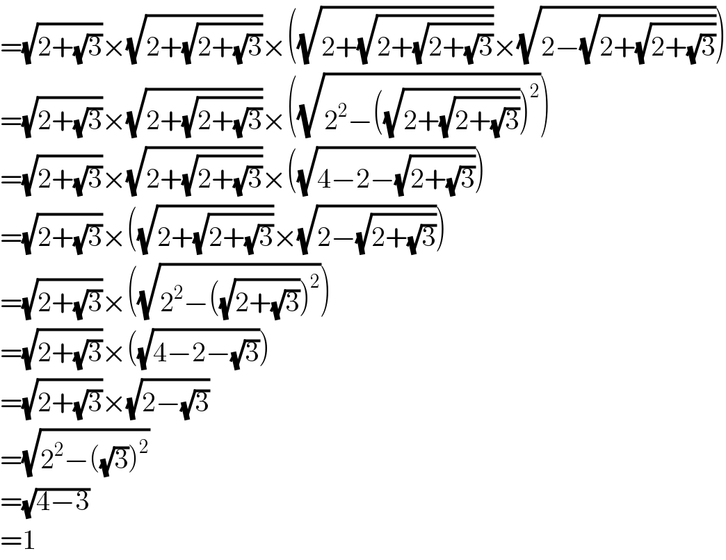 =(√(2+(√3)))×(√(2+(√(2+(√3)))))×((√(2+(√(2+(√(2+(√3)))))))×(√(2−(√(2+(√(2+(√3))))))))  =(√(2+(√3)))×(√(2+(√(2+(√3)))))×((√(2^2 −((√(2+(√(2+(√3))))))^2 )))  =(√(2+(√3)))×(√(2+(√(2+(√3)))))×((√(4−2−(√(2+(√3))))))  =(√(2+(√3)))×((√(2+(√(2+(√3)))))×(√(2−(√(2+(√3))))))  =(√(2+(√3)))×((√(2^2 −((√(2+(√3))))^2 )))  =(√(2+(√3)))×((√(4−2−(√3))))  =(√(2+(√3)))×(√(2−(√3)))  =(√(2^2 −((√3))^2 ))  =(√(4−3))  =1  