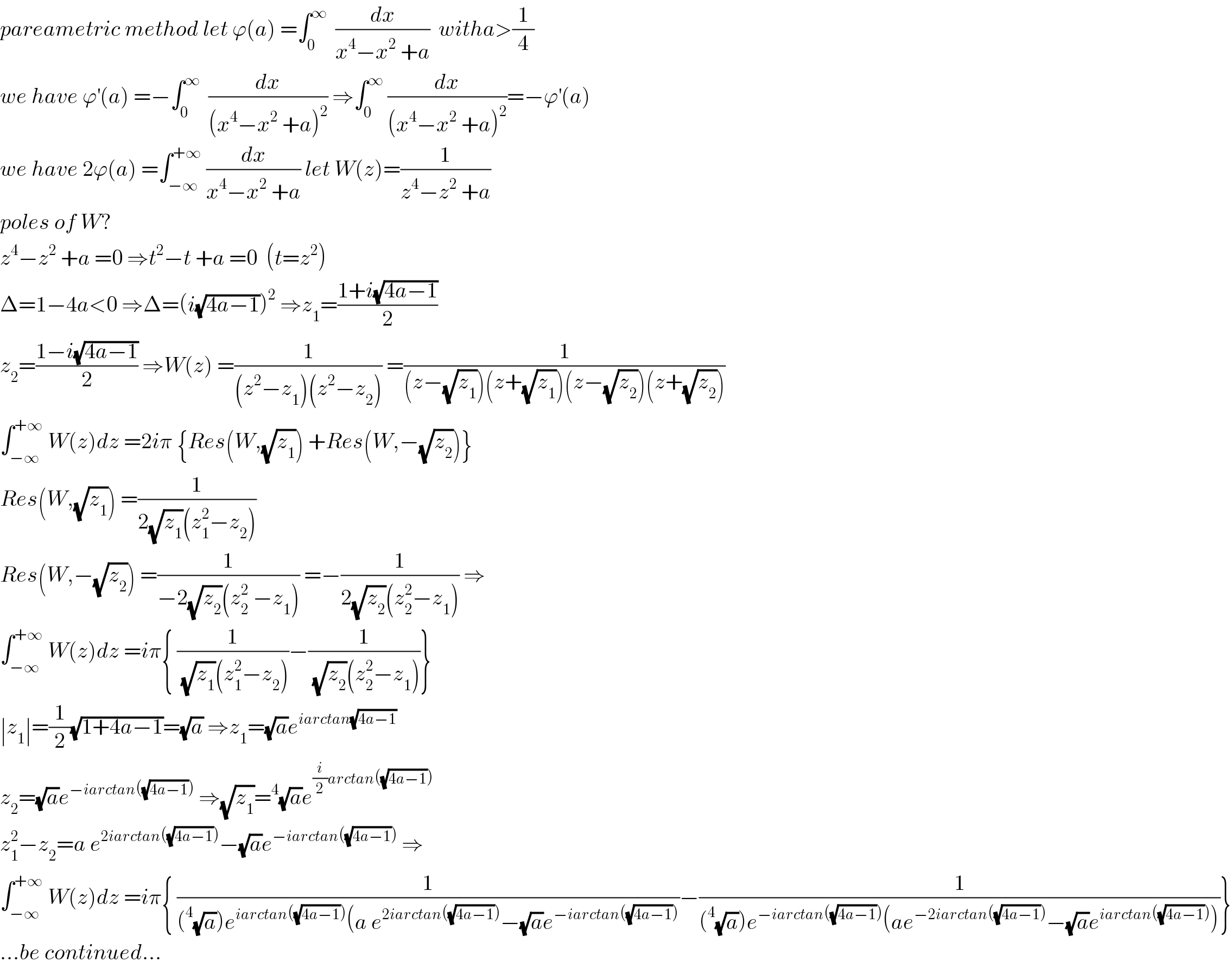 pareametric method let ϕ(a) =∫_0 ^∞   (dx/(x^4 −x^2  +a))  witha>(1/4)  we have ϕ^′ (a) =−∫_0 ^∞   (dx/((x^4 −x^2  +a)^2 )) ⇒∫_0 ^∞  (dx/((x^4 −x^2  +a)^2 ))=−ϕ^′ (a)  we have 2ϕ(a) =∫_(−∞) ^(+∞)  (dx/(x^4 −x^2  +a)) let W(z)=(1/(z^4 −z^2  +a))  poles of W?  z^4 −z^2  +a =0 ⇒t^2 −t +a =0  (t=z^2 )  Δ=1−4a<0 ⇒Δ=(i(√(4a−1)))^2  ⇒z_1 =((1+i(√(4a−1)))/2)  z_2 =((1−i(√(4a−1)))/2) ⇒W(z) =(1/((z^2 −z_1 )(z^2 −z_2 ))) =(1/((z−(√z_1 ))(z+(√z_1 ))(z−(√z_2 ))(z+(√z_2 ))))  ∫_(−∞) ^(+∞)  W(z)dz =2iπ {Res(W,(√z_1 )) +Res(W,−(√z_2 ))}  Res(W,(√z_1 )) =(1/(2(√z_1 )(z_1 ^2 −z_2 )))  Res(W,−(√z_2 )) =(1/(−2(√z_2 )(z_2 ^2  −z_1 ))) =−(1/(2(√z_2 )(z_2 ^2 −z_1 ))) ⇒  ∫_(−∞) ^(+∞)  W(z)dz =iπ{ (1/((√z_1 )(z_1 ^2 −z_2 )))−(1/((√z_2 )(z_2 ^2 −z_1 )))}  ∣z_1 ∣=(1/2)(√(1+4a−1))=(√a) ⇒z_1 =(√a)e^(iarctan(√(4a−1)))   z_2 =(√a)e^(−iarctan((√(4a−1))))  ⇒(√z_1 )=^4 (√a)e^((i/2)arctan((√(4a−1))))   z_1 ^2 −z_2 =a e^(2iarctan((√(4a−1)))) −(√a)e^(−iarctan((√(4a−1))))  ⇒  ∫_(−∞) ^(+∞)  W(z)dz =iπ{ (1/((^4 (√a))e^(iarctan((√(4a−1)))) (a e^(2iarctan((√(4a−1)))) −(√a)e^(−iarctan((√(4a−1)))) ))−(1/((^4 (√a))e^(−iarctan((√(4a−1)))) (ae^(−2iarctan((√(4a−1)))) −(√a)e^(iarctan((√(4a−1)))) )))}  ...be continued...  