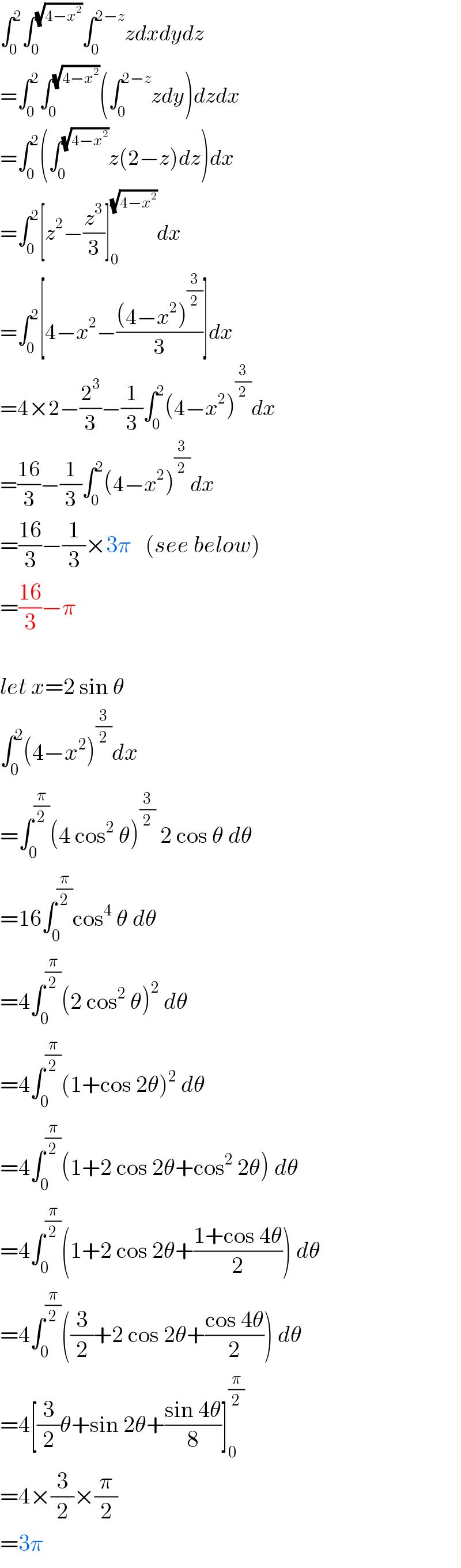 ∫_0 ^2 ∫_0 ^(√(4−x^2 )) ∫_0 ^(2−z) zdxdydz  =∫_0 ^2 ∫_0 ^(√(4−x^2 )) (∫_0 ^(2−z) zdy)dzdx  =∫_0 ^2 (∫_0 ^(√(4−x^2 )) z(2−z)dz)dx  =∫_0 ^2 [z^2 −(z^3 /3)]_0 ^(√(4−x^2 )) dx  =∫_0 ^2 [4−x^2 −(((4−x^2 )^(3/2) )/3)]dx  =4×2−(2^3 /3)−(1/3)∫_0 ^2 (4−x^2 )^(3/2) dx  =((16)/3)−(1/3)∫_0 ^2 (4−x^2 )^(3/2) dx  =((16)/3)−(1/3)×3π   (see below)  =((16)/3)−π    let x=2 sin θ  ∫_0 ^2 (4−x^2 )^(3/2) dx  =∫_0 ^(π/2) (4 cos^2  θ)^(3/2)  2 cos θ dθ  =16∫_0 ^(π/2) cos^4  θ dθ  =4∫_0 ^(π/2) (2 cos^2  θ)^2  dθ  =4∫_0 ^(π/2) (1+cos 2θ)^2  dθ  =4∫_0 ^(π/2) (1+2 cos 2θ+cos^2  2θ) dθ  =4∫_0 ^(π/2) (1+2 cos 2θ+((1+cos 4θ)/2)) dθ  =4∫_0 ^(π/2) ((3/2)+2 cos 2θ+((cos 4θ)/2)) dθ  =4[(3/2)θ+sin 2θ+((sin 4θ)/8)]_0 ^(π/2)   =4×(3/2)×(π/2)  =3π  