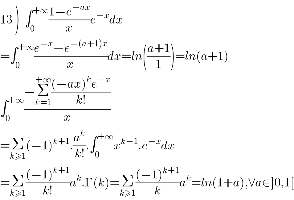 13 )  ∫_0 ^(+∞) ((1−e^(−ax) )/x)e^(−x) dx  =∫_0 ^(+∞) ((e^(−x) −e^(−(a+1)x) )/x)dx=ln(((a+1)/1))=ln(a+1)  ∫_0 ^(+∞) ((−Σ_(k=1) ^(+∞) (((−ax)^k e^(−x) )/(k!)))/x)  =Σ_(k≥1) (−1)^(k+1) .(a^k /(k!)).∫_0 ^(+∞) x^(k−1) .e^(−x) dx  =Σ_(k≥1) (((−1)^(k+1) )/(k!))a^k .Γ(k)=Σ_(k≥1) (((−1)^(k+1) )/k)a^k =ln(1+a),∀a∈]0,1[  